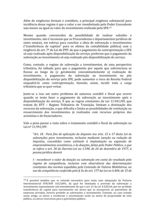 Além	
   de	
   exigências	
   formais	
   e	
   contábeis,	
   a	
   principal	
   exigência	
   substancial	
   para	
  
incidência	
  desse	
  regime	
  é	
  que	
  o	
  valor	
  a	
  ser	
  reembolsado	
  pelo	
  Poder	
  Concedente	
  
seja	
  menor	
  ou	
  igual	
  ao	
  valor	
  do	
  investimento	
  realizado	
  pela	
  SPE.19	
  
	
  
Mesmo	
   quando	
   convencidos	
   da	
   possibilidade	
   de	
   realizar	
   subsídio	
   a	
  
investimento,	
  não	
  é	
  incomum	
  que	
  as	
  Procuradorias	
  e	
  departamentos	
  jurídicos	
  de	
  
entes	
   estatais,	
   em	
   esforço	
   para	
   conciliar	
   a	
   ideia	
   de	
   subvenção	
   a	
   investimentos	
  
(“transferência	
   de	
   capitais”	
   para	
   os	
   efeitos	
   da	
   contabilidade	
   pública)	
   com	
   a	
  
exigência	
  do	
  art.	
  7º	
  da	
  Lei	
  de	
  PPP,	
  de	
  que	
  o	
  pagamento	
  da	
  contraprestação	
  a	
  SPE	
  
só	
  seja	
  realizado	
  após	
  disponibilização	
  do	
  serviço,	
  preferem	
  que	
  o	
  pagamento	
  da	
  
subvenção	
  ao	
  investimento	
  só	
  seja	
  realizado	
  pós	
  disponibilização	
  do	
  serviço.	
  
	
  
Como,	
   contudo,	
   o	
   regime	
   de	
   subvenção	
   a	
   investimentos,	
   de	
   uma	
   perspectiva	
  
tributária,	
   foi	
   talhado	
   para	
   que	
   o	
   pagamento	
   por	
   aquele	
   que	
   subvenciona	
   se	
  
fizesse	
   ao	
   longo	
   da	
   (e	
   geralmente	
   concomitantemente	
   a)	
   realização	
   do	
  
investimento,	
   o	
   pagamento	
   da	
   subvenção	
   ao	
   investimento	
   no	
   pós	
  
disponibilização	
  do	
  serviço	
  pela	
  SPE,	
  pode	
  aumentar	
  o	
  risco	
  da	
  Receita	
  Federal	
  
enquadrá-­‐lo	
   como	
   contraprestação,	
   fazendo,	
   assim,	
   incidir	
   toda	
   a	
   carga	
  
tributária	
  que	
  se	
  quer	
  evitar.	
  
	
  
Junte-­‐se	
   a	
   isso	
   um	
   outro	
   problema	
   de	
   natureza	
   contábil	
   e	
   fiscal	
   que	
   ocorre	
  
quando	
   se	
   tenta	
   fazer	
   o	
   pagamento	
   da	
   subvenção	
   ao	
   investimento	
   após	
   a	
  
disponibilização	
   do	
   serviço.	
   É	
   que	
   as	
   regras	
   constantes	
   da	
   Lei	
   11.941/09,	
   que	
  
tratam	
   do	
   RTT	
   –	
   Regime	
   Tributário	
   de	
   Transição,	
   limitam	
   a	
   destinação	
   dos	
  
recursos	
  da	
  subvenção,	
  o	
  que	
  dificulta	
  e	
  limita	
  as	
  possibilidades	
  de	
  restituição	
  ou	
  
ressarcimento	
   dos	
   investimentos	
   já	
   realizados	
   com	
   recursos	
   próprios	
   dos	
  
acionistas	
  e	
  de	
  financiadores.	
  	
  
	
  
Vale	
  a	
  pena	
  passar	
  a	
  vista	
  sobre	
  o	
  tratamento	
  contábil	
  e	
  fiscal	
  da	
  subvenção	
  na	
  
Lei	
  nº	
  11.941/09:	
  
	
  
             “Art.	
   18.	
   	
   Para	
   fins	
   de	
   aplicação	
   do	
   disposto	
   nos	
   arts.	
   15	
   a	
   17	
   desta	
   Lei	
   às	
  
             subvenções	
   para	
   investimento,	
   inclusive	
   mediante	
   isenção	
   ou	
   redução	
   de	
  
             impostos,	
   concedidas	
   como	
   estímulo	
   à	
   implantação	
   ou	
   expansão	
   de	
  
             empreendimentos	
  econômicos,	
  e	
  às	
  doações,	
  feitas	
  pelo	
  Poder	
  Público,	
  a	
  que	
  
             se	
   refere	
   o	
   art.	
   38	
   do	
   Decreto-­‐Lei	
   no	
   1.598,	
   de	
   26	
   de	
   dezembro	
   de	
   1977,	
   a	
  
             pessoa	
  jurídica	
  deverá	
  
	
  
             I	
  -­‐	
  reconhecer	
  o	
  valor	
  da	
  doação	
  ou	
  subvenção	
  em	
  conta	
  do	
  resultado	
  pelo	
  
             regime	
   de	
   competência,	
   inclusive	
   com	
   observância	
   das	
   determinações	
  
             constantes	
  das	
  normas	
  expedidas	
  pela	
  Comissão	
  de	
  Valores	
  Mobiliários,	
  no	
  
             uso	
  da	
  competência	
  conferida	
  pelo	
  §	
  3o	
  do	
  art.	
  177	
  da	
  Lei	
  no	
  6.404,	
  de	
  15	
  de	
  
	
  	
  	
  	
  	
  	
  	
  	
  	
  	
  	
  	
  	
  	
  	
  	
  	
  	
  	
  	
  	
  	
  	
  	
  	
  	
  	
  	
  	
  	
  	
  	
  	
  	
  	
  	
  	
  	
  	
  	
  	
  	
  	
  	
  	
  	
  	
  	
  	
  	
  	
  	
  	
  	
  	
  	
  
19 	
  É	
   possível	
   também	
   que	
   se	
   entenda	
   necessário	
   para	
   tanto	
   uma	
   adequação	
   da	
   Portaria	
  
Interministerial	
   STN/SOF	
   163/2001,	
   da	
   qual	
   foi	
   eliminada	
   a	
   previsão	
   da	
   subvenção	
   a	
  
investimento	
   supostamente	
   sob	
   entendimento	
   de	
   que	
   o	
   art.	
   21	
   da	
   Lei	
   4.320/64,	
   por	
   ter	
   proibido	
  
transferência	
   de	
   capital	
   para	
   investimento	
   em	
   ativos	
   que	
   se	
   incorporem	
   ao	
   patrimônio	
   de	
  
empresas	
   privadas,	
   haveria	
   proibido	
   as	
   subvenções	
   a	
   investimento.	
   Contudo,	
   no	
   caso	
   tratado	
  
nesse	
   artigo,	
   os	
   ativos	
   a	
   receberem	
   o	
   investimento	
   serão	
   ou	
   ativos	
   de	
   propriedade	
   do	
   ente	
  
público,	
  ou	
  ativos	
  reversíveis	
  para	
  o	
  patrimônio	
  público.	
  	
  
 