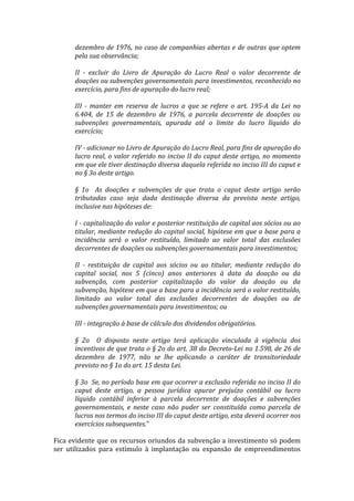 dezembro	
  de	
  1976,	
  no	
  caso	
  de	
  companhias	
  abertas	
  e	
  de	
  outras	
  que	
  optem	
  
         pela	
  sua	
  observância;	
  	
  
         	
  
         II	
   -­‐	
   excluir	
   do	
   Livro	
   de	
   Apuração	
   do	
   Lucro	
   Real	
   o	
   valor	
   decorrente	
   de	
  
         doações	
   ou	
   subvenções	
   governamentais	
   para	
   investimentos,	
   reconhecido	
   no	
  
         exercício,	
  para	
  fins	
  de	
  apuração	
  do	
  lucro	
  real;	
  	
  
         	
  
         III	
   -­‐	
   manter	
   em	
   reserva	
   de	
   lucros	
   a	
   que	
   se	
   refere	
   o	
   art.	
   195-­‐A	
   da	
   Lei	
   no	
  
         6.404,	
   de	
   15	
   de	
   dezembro	
   de	
   1976,	
   a	
   parcela	
   decorrente	
   de	
   doações	
   ou	
  
         subvenções	
   governamentais,	
   apurada	
   até	
   o	
   limite	
   do	
   lucro	
   líquido	
   do	
  
         exercício;	
  	
  
         	
  
         IV	
  -­‐	
  adicionar	
  no	
  Livro	
  de	
  Apuração	
  do	
  Lucro	
  Real,	
  para	
  fins	
  de	
  apuração	
  do	
  
         lucro	
   real,	
   o	
   valor	
   referido	
   no	
   inciso	
   II	
   do	
   caput	
   deste	
   artigo,	
   no	
   momento	
  
         em	
  que	
  ele	
  tiver	
  destinação	
  diversa	
  daquela	
  referida	
  no	
  inciso	
  III	
  do	
  caput	
  e	
  
         no	
  §	
  3o	
  deste	
  artigo.	
  	
  
         	
  
         §	
   1o	
   	
   As	
   doações	
   e	
   subvenções	
   de	
   que	
   trata	
   o	
   caput	
   deste	
   artigo	
   serão	
  
         tributadas	
   caso	
   seja	
   dada	
   destinação	
   diversa	
   da	
   prevista	
   neste	
   artigo,	
  
         inclusive	
  nas	
  hipóteses	
  de:	
  	
  
         	
  
         I	
  -­‐	
  capitalização	
  do	
  valor	
  e	
  posterior	
  restituição	
  de	
  capital	
  aos	
  sócios	
  ou	
  ao	
  
         titular,	
  mediante	
  redução	
  do	
  capital	
  social,	
  hipótese	
  em	
  que	
  a	
  base	
  para	
  a	
  
         incidência	
   será	
   o	
   valor	
   restituído,	
   limitado	
   ao	
   valor	
   total	
   das	
   exclusões	
  
         decorrentes	
  de	
  doações	
  ou	
  subvenções	
  governamentais	
  para	
  investimentos;	
  	
  
         	
  
         II	
   -­‐	
   restituição	
   de	
   capital	
   aos	
   sócios	
   ou	
   ao	
   titular,	
   mediante	
   redução	
   do	
  
         capital	
   social,	
   nos	
   5	
   (cinco)	
   anos	
   anteriores	
   à	
   data	
   da	
   doação	
   ou	
   da	
  
         subvenção,	
   com	
   posterior	
   capitalização	
   do	
   valor	
   da	
   doação	
   ou	
   da	
  
         subvenção,	
  hipótese	
  em	
  que	
  a	
  base	
  para	
  a	
  incidência	
  será	
  o	
  valor	
  restituído,	
  
         limitado	
   ao	
   valor	
   total	
   das	
   exclusões	
   decorrentes	
   de	
   doações	
   ou	
   de	
  
         subvenções	
  governamentais	
  para	
  investimentos;	
  ou	
  	
  
         	
  
         III	
  -­‐	
  integração	
  à	
  base	
  de	
  cálculo	
  dos	
  dividendos	
  obrigatórios.	
  	
  
         	
  
         §	
   2o	
   	
   O	
   disposto	
   neste	
   artigo	
   terá	
   aplicação	
   vinculada	
   à	
   vigência	
   dos	
  
         incentivos	
  de	
  que	
  trata	
  o	
  §	
  2o	
  do	
  art.	
  38	
  do	
  Decreto-­‐Lei	
  no	
  1.598,	
  de	
  26	
  de	
  
         dezembro	
   de	
   1977,	
   não	
   se	
   lhe	
   aplicando	
   o	
   caráter	
   de	
   transitoriedade	
  
         previsto	
  no	
  §	
  1o	
  do	
  art.	
  15	
  desta	
  Lei.	
  	
  
         	
  
         §	
  3o	
  	
  Se,	
  no	
  período	
  base	
  em	
  que	
  ocorrer	
  a	
  exclusão	
  referida	
  no	
  inciso	
  II	
  do	
  
         caput	
   deste	
   artigo,	
   a	
   pessoa	
   jurídica	
   apurar	
   prejuízo	
   contábil	
   ou	
   lucro	
  
         líquido	
   contábil	
   inferior	
   à	
   parcela	
   decorrente	
   de	
   doações	
   e	
   subvenções	
  
         governamentais,	
   e	
   neste	
   caso	
   não	
   puder	
   ser	
   constituída	
   como	
   parcela	
   de	
  
         lucros	
  nos	
  termos	
  do	
  inciso	
  III	
  do	
  caput	
  deste	
  artigo,	
  esta	
  deverá	
  ocorrer	
  nos	
  
         exercícios	
  subsequentes.”	
  	
  
	
  
Fica	
  evidente	
  que	
  os	
  recursos	
  oriundos	
  da	
  subvenção	
  a	
  investimento	
  só	
  podem	
  
ser	
   utilizados	
   para	
   estímulo	
   à	
   implantação	
   ou	
   expansão	
   de	
   empreendimentos	
  
 