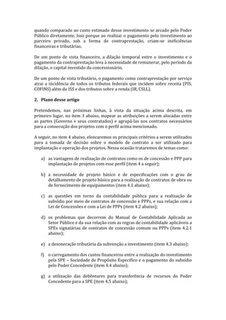 quando	
  comparado	
  ao	
  custo	
  estimado	
  desse	
  investimento	
  se	
  arcado	
  pelo	
  Poder	
  
Público	
  diretamente.	
  Isso	
  porque	
  ao	
  realizar	
  o	
  pagamento	
  pelo	
  investimento	
  ao	
  
parceiro	
   privado,	
   sob	
   a	
   forma	
   de	
   contraprestação,	
   criam-­‐se	
   ineficiências	
  
financeiras	
  e	
  tributárias.	
  	
  
	
  
De	
   um	
   ponto	
   de	
   vista	
   financeiro,	
   a	
   dilação	
   temporal	
   entre	
   o	
   investimento	
   e	
   o	
  
pagamento	
  da	
  contraprestação	
  leva	
  à	
  necessidade	
  de	
  remunerar,	
  pelo	
  período	
  da	
  
dilação,	
  o	
  capital	
  investido	
  do	
  concessionário.	
  	
  
	
  
De	
   um	
   ponto	
   de	
   vista	
   tributário,	
   o	
   pagamento	
   como	
   contraprestação	
   por	
   serviço	
  
atrai	
   a	
   incidência	
   de	
   todos	
   os	
   tributos	
   federais	
   que	
   incidem	
   sobre	
   receita	
   (PIS,	
  
COFINS)	
  além	
  do	
  ISS	
  e	
  dos	
  tributos	
  sobre	
  a	
  renda	
  (IR,	
  CSLL).	
  	
  	
  
	
  
2. Plano	
  desse	
  artigo	
  
	
  
Pretendemos,	
   nas	
   próximas	
   linhas,	
   à	
   vista	
   da	
   situação	
   acima	
   descrita,	
   em	
  
primeiro	
  lugar,	
  no	
  item	
  3	
  abaixo,	
  mapear	
  as	
  atribuições	
  a	
  serem	
  alocadas	
  entre	
  
as	
   partes	
   (Governo	
   e	
   seus	
   contratados)	
   e	
   agrupá-­‐las	
   nos	
   contratos	
   necessários	
  
para	
  a	
  consecução	
  dos	
  projetos	
  com	
  o	
  perfil	
  acima	
  mencionado.	
  	
  
	
  
A	
  seguir,	
  no	
  item	
  4	
  abaixo,	
  elencaremos	
  os	
  principais	
  critérios	
  a	
  serem	
  utilizados	
  
para	
   a	
   tomada	
   de	
   decisão	
   sobre	
   o	
   modelo	
   de	
   contrato	
   a	
   ser	
   utilizado	
   para	
  
implantação	
  e	
  operação	
  dos	
  projetos.	
  Nessa	
  ocasião	
  trataremos	
  de	
  temas	
  como:	
  	
  
	
  
       a) as	
  vantagens	
  de	
  realização	
  de	
  contratos	
  como	
  os	
  de	
  concessão	
  e	
  PPP	
  para	
  
               implantação	
  de	
  projetos	
  com	
  esse	
  perfil	
  (item	
  4	
  a	
  seguir);	
  	
  
               	
  
       b) a	
   necessidade	
   de	
   projeto	
   básico	
   e	
   de	
   especificações	
   com	
   o	
   grau	
   de	
  
               detalhamento	
  de	
  projeto	
  básico	
  para	
  a	
  realização	
  de	
  contratos	
  de	
  obra	
  ou	
  
               de	
  fornecimento	
  de	
  equipamentos	
  (item	
  4.1	
  abaixo);	
  
               	
  
       c) as	
   questões	
   em	
   torno	
   da	
   contabilidade	
   pública	
   para	
   a	
   realização	
   de	
  
               subsídio	
  por	
  meio	
  de	
  contratos	
  de	
  concessão	
  e	
  PPPs,	
  e	
  sua	
  relação	
  com	
  a	
  
               Lei	
  de	
  Concessões	
  e	
  com	
  a	
  Lei	
  de	
  PPPs	
  (item	
  4.2	
  abaixo);	
  
	
  
       d) os	
   problemas	
   que	
   decorrem	
   do	
   Manual	
   de	
   Contabilidade	
   Aplicada	
   ao	
  
               Setor	
  Público	
  e	
  da	
  sua	
  relação	
  com	
  as	
  regras	
  de	
  contabilidade	
  aplicáveis	
  a	
  
               SPEs	
   signatárias	
   de	
   contratos	
   de	
   concessão	
   comum	
   ou	
   PPPs	
   (item	
   4.2.1	
  
               abaixo);	
  	
  
	
  
       e) a	
  desoneração	
  tributária	
  da	
  subvenção	
  a	
  investimento	
  (item	
  4.3	
  abaixo);	
  
	
  
       f) o	
  carregamento	
  dos	
  custos	
  financeiros	
  entre	
  a	
  realização	
  do	
  investimento	
  
               pela	
  SPE	
  –	
  Sociedade	
  de	
  Propósito	
  Específico	
  e	
  o	
  pagamento	
  do	
  subsídio	
  
               pelo	
  Poder	
  Concedente	
  (item	
  4.4	
  abaixo);	
  
	
  
       g) a	
   utilização	
   das	
   debêntures	
   para	
   transferência	
   de	
   recursos	
   do	
   Poder	
  
               Concedente	
  para	
  a	
  SPE	
  (item	
  4.5	
  abaixo);	
  
	
  
 