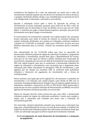econômicos.	
   Na	
   hipótese	
   de	
   o	
   valor	
   da	
   subvenção	
   ser	
   maior	
   que	
   o	
   valor	
   do	
  
investimento	
  realizado	
  naquele	
  ano,	
  ele	
  deverá	
  ser	
  mantido	
  em	
  reserva	
  de	
  lucro,	
  
e	
  qualquer	
  destinação	
  distinta	
  obriga	
  a	
  sua	
  contabilização	
  na	
  apuração	
  de	
  lucro	
  
real,	
  desfigurando	
  a	
  subvenção,	
  e	
  onerando-­‐a	
  com	
  tributos.	
  
	
  
Quando	
   a	
   subvenção	
   ocorre	
   após	
   o	
   início	
   da	
   operação	
   do	
   serviço,	
   os	
  
investimentos	
   já	
   foram	
   realizados,	
   portanto,	
   para	
   retirar-­‐se	
   da	
   SPE	
   o	
   valor	
   do	
  
investimento	
   que	
   foi	
   financiado	
   (o	
   valor	
   da	
   dívida),	
   ter-­‐se-­‐á	
   que	
   dar	
   um	
   “salto	
  
lógico”	
   e	
   sustentar	
   que	
   pagar	
   o	
   financiamento	
   (apenas	
   o	
   principal,	
   sem	
   juros)	
   do	
  
investimento	
  seria	
  igual	
  a	
  pagar	
  o	
  investimento.	
  
	
  
O	
   ressarcimento	
   do	
   investimento	
   realizado	
   com	
   capital	
   próprio	
   dos	
   acionistas	
  
ficaria	
   represado,	
   pois	
   todas	
   as	
   formas	
   de	
   restituir	
   ao	
   acionista	
   (redução	
   de	
  
capital,	
  restituição,	
  dividendos,	
  etc.)	
  podem	
  ser	
  tributadas,	
  conforme	
  estabelece	
  
a	
  própria	
  Lei	
  11.941/09.	
  A	
  conclusão	
  	
  indica	
  que	
  a	
  SPE	
  teria	
  	
  de	
  ficar	
  com	
  esse	
  
dinheiro	
   represado,	
   pois,	
   se	
   resolver	
  	
   restituir	
   aos	
   acionistas,	
   perde	
   o	
   benefício	
  
fiscal.	
  
	
  
Esta	
   interpretação	
   da	
   Lei	
   11.941/09	
   indica	
   que,	
   para	
   se	
   aproveitar	
   da	
  
desoneração	
  tributária	
  própria	
  do	
  regime	
  da	
  subvenção	
  econômica,	
  o	
  pagamento	
  
da	
   subvenção	
   a	
   investimento,	
   quando	
   feito	
   após	
   a	
   disponibilização	
   do	
   serviço,	
  
teria	
   que	
   ser	
   em	
   valor	
   igual	
   ou	
   inferior	
   à	
   dívida	
   realizada	
   para	
   consecução	
   do	
  
investimento.	
  Supondo	
  que	
  em	
  torno	
  de	
  30%	
  do	
  investimento	
  seja	
  realizado	
  pela	
  
SPE	
   com	
   capital	
   próprio,	
   para	
   que	
   se	
   mantivesse	
   a	
   desoneração	
   tributária	
   do	
  
regime	
   da	
   subvenção	
   a	
   investimento,	
   seria	
   necessário	
   que	
   o	
   pagamento	
   dessa	
  
subvenção	
   pelo	
   Poder	
   Concedente	
   só	
   abrangesse	
   70%	
   do	
   investimento,	
   o	
   que	
  
significa	
   que	
   em	
   relação	
   aos	
   restantes	
   30%	
   se	
   verificaria	
   toda	
   ineficiência	
  
tributária	
   e	
   financeira	
   do	
   pagamento	
   do	
   investimento	
   sob	
   a	
   forma	
   de	
  
contraprestação.	
  
	
  
Nesse	
  contexto,	
  uma	
  opção	
  que	
  já	
  foi	
  cogitada	
  foi	
  a	
  de	
  estruturar	
  o	
  montante	
  do	
  
investimento	
   a	
   ser	
   bancado	
   com	
   capital	
   próprio	
   como	
   dívida	
   da	
   SPE	
   com	
   os	
  
acionistas.	
  O	
  grande	
  problema	
  dessa	
  solução	
  é	
  que	
  ela	
  impacta	
  negativamente	
  os	
  
indicadores	
   contábeis	
   e	
   financeiros	
   da	
   SPE,	
   (a	
   SPE	
   ficaria	
   100%	
   alavancada)	
   a	
  
ponto	
  de	
  por	
  em	
  risco	
  a	
  própria	
  obtenção	
  de	
  financiamento	
  no	
  BNDES,	
  em	
  outras	
  
agências	
  de	
  fomento,	
  em	
  bancos	
  privados,	
  ou	
  no	
  mercado.	
  
	
  
Diante	
   da	
   situação	
   descrita	
   acima,	
   parece-­‐nos	
   que,	
   para	
   obter	
   a	
   desoneração	
  
tributária	
   própria	
   do	
   regime	
   da	
   subvenção	
   econômica,	
   é	
   muito	
   mais	
   simples	
   e	
  
seguro	
   que	
   a	
   subvenção	
   seja	
   realizada	
   pari	
   passu	
   com	
   a	
   realização	
   do	
  
investimento	
  pela	
  SPE.	
  
	
  
Por	
  outro	
  lado,	
  achamos	
  importante	
  assinalar	
  que,	
  mesmo	
  que	
  a	
  subvenção	
  seja	
  
paga	
  após	
  a	
  disponibilização	
  do	
  serviço,	
  isso	
  não	
  deveria	
  impedir	
  a	
  incidência	
  do	
  
regime	
  de	
  desoneração	
  tributária	
  próprio	
  das	
  subvenções	
  econômicas	
  desde	
  que	
  
o	
  valor	
  da	
  subvenção	
  seja	
  igual	
  ou	
  inferior	
  àquele	
  do	
  investimento	
  realizado.	
  	
  
	
  
       4.4. O	
   carregamento	
   do	
   custo	
   financeiro	
   do	
   investimento	
   e	
   o	
   momento	
  
              do	
  pagamento	
  
 