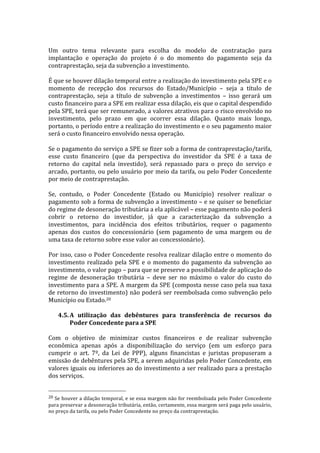  
Um	
   outro	
   tema	
   relevante	
   para	
   escolha	
   do	
   modelo	
   de	
   contratação	
   para	
  
implantação	
   e	
   operação	
   do	
   projeto	
   é	
   o	
   do	
   momento	
   do	
   pagamento	
   seja	
   da	
  
contraprestação,	
  seja	
  da	
  subvenção	
  a	
  investimento.	
  	
  
	
  
É	
  que	
  se	
  houver	
  dilação	
  temporal	
  entre	
  a	
  realização	
  do	
  investimento	
  pela	
  SPE	
  e	
  o	
  
momento	
   de	
   recepção	
   dos	
   recursos	
   do	
   Estado/Município	
   –	
   seja	
   a	
   título	
   de	
  
contraprestação,	
   seja	
   a	
   título	
   de	
   subvenção	
   a	
   investimentos	
   –	
   isso	
   gerará	
   um	
  
custo	
  financeiro	
  para	
  a	
  SPE	
  em	
  realizar	
  essa	
  dilação,	
  eis	
  que	
  o	
  capital	
  despendido	
  
pela	
  SPE,	
  terá	
  que	
  ser	
  remunerado,	
  a	
  valores	
  atrativos	
  para	
  o	
  risco	
  envolvido	
  no	
  
investimento,	
   pelo	
   prazo	
   em	
   que	
   ocorrer	
   essa	
   dilação.	
   Quanto	
   mais	
   longo,	
  
portanto,	
   o	
   período	
   entre	
   a	
   realização	
   do	
   investimento	
   e	
   o	
   seu	
   pagamento	
   maior	
  
será	
  o	
  custo	
  financeiro	
  envolvido	
  nessa	
  operação.	
  
	
  
Se	
  o	
  pagamento	
  do	
  serviço	
  a	
  SPE	
  se	
  fizer	
  sob	
  a	
  forma	
  de	
  contraprestação/tarifa,	
  
esse	
   custo	
   financeiro	
   (que	
   da	
   perspectiva	
   do	
   investidor	
   da	
   SPE	
   é	
   a	
   taxa	
   de	
  
retorno	
   do	
   capital	
   nela	
   investido),	
   será	
   repassado	
   para	
   o	
   preço	
   do	
   serviço	
   e	
  
arcado,	
  portanto,	
  ou	
  pelo	
  usuário	
  por	
  meio	
  da	
  tarifa,	
  ou	
  pelo	
  Poder	
  Concedente	
  
por	
  meio	
  de	
  contraprestação.	
  
	
  
Se,	
   contudo,	
   o	
   Poder	
   Concedente	
   (Estado	
   ou	
   Município)	
   resolver	
   realizar	
   o	
  
pagamento	
  sob	
  a	
  forma	
  de	
  subvenção	
  a	
  investimento	
  –	
  e	
  se	
  quiser	
  se	
  beneficiar	
  
do	
  regime	
  de	
  desoneração	
  tributária	
  a	
  ela	
  aplicável	
  –	
  esse	
  pagamento	
  não	
  poderá	
  
cobrir	
   o	
   retorno	
   do	
   investidor,	
   já	
   que	
   a	
   caracterização	
   da	
   subvenção	
   a	
  
investimentos,	
   para	
   incidência	
   dos	
   efeitos	
   tributários,	
   requer	
   o	
   pagamento	
  
apenas	
   dos	
   custos	
   do	
   concessionário	
   (sem	
   pagamento	
   de	
   uma	
   margem	
   ou	
   de	
  
uma	
  taxa	
  de	
  retorno	
  sobre	
  esse	
  valor	
  ao	
  concessionário).	
  
	
  
Por	
  isso,	
  caso	
  o	
  Poder	
  Concedente	
  resolva	
  realizar	
  dilação	
  entre	
  o	
  momento	
  do	
  
investimento	
   realizado	
   pela	
   SPE	
   e	
   o	
   momento	
   do	
   pagamento	
   da	
   subvenção	
   ao	
  
investimento,	
  o	
  valor	
  pago	
  –	
  para	
  que	
  se	
  preserve	
  a	
  possibilidade	
  de	
  aplicação	
  do	
  
regime	
   de	
   desoneração	
   tributária	
   –	
   deve	
   ser	
   no	
   máximo	
   o	
   valor	
   do	
   custo	
   do	
  
investimento	
  para	
  a	
  SPE.	
  A	
  margem	
  da	
  SPE	
  (composta	
  nesse	
  caso	
  pela	
  sua	
  taxa	
  
de	
  retorno	
  do	
  investimento)	
  não	
  poderá	
  ser	
  reembolsada	
  como	
  subvenção	
  pelo	
  
Município	
  ou	
  Estado.20	
  	
  
	
  
       4.5. A	
   utilização	
   das	
   debêntures	
   para	
   transferência	
   de	
   recursos	
   do	
  
              Poder	
  Concedente	
  para	
  a	
  SPE	
  
	
  
Com	
   o	
   objetivo	
   de	
   minimizar	
   custos	
   financeiros	
   e	
   de	
   realizar	
   subvenção	
  
econômica	
   apenas	
   após	
   a	
   disponibilização	
   do	
   serviço	
   (em	
   um	
   esforço	
   para	
  
cumprir	
   o	
   art.	
   7º,	
   da	
   Lei	
   de	
   PPP),	
   alguns	
   financistas	
   e	
   juristas	
   propuseram	
   a	
  
emissão	
   de	
   debêntures	
   pela	
   SPE,	
   a	
   serem	
   adquiridas	
   pelo	
   Poder	
   Concedente,	
   em	
  
valores	
  iguais	
  ou	
  inferiores	
  ao	
  do	
  investimento	
  a	
  ser	
  realizado	
  para	
  a	
  prestação	
  
dos	
  serviços.	
  

	
  	
  	
  	
  	
  	
  	
  	
  	
  	
  	
  	
  	
  	
  	
  	
  	
  	
  	
  	
  	
  	
  	
  	
  	
  	
  	
  	
  	
  	
  	
  	
  	
  	
  	
  	
  	
  	
  	
  	
  	
  	
  	
  	
  	
  	
  	
  	
  	
  	
  	
  	
  	
  	
  	
  	
  
20	
  Se	
  houver	
  a	
  dilação	
  temporal,	
  e	
  se	
  essa	
  margem	
  não	
  for	
  reembolsada	
  pelo	
  Poder	
  Concedente	
  
para	
  preservar	
  a	
  desoneração	
  tributária,	
  então,	
  certamente,	
  essa	
  margem	
  será	
  paga	
  pelo	
   usuário,	
  
no	
  preço	
  da	
  tarifa,	
  ou	
  pelo	
  Poder	
  Concedente	
  no	
  preço	
  da	
  contraprestação.	
  
 