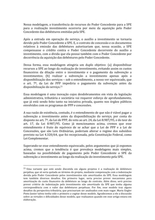  
Nessa	
  modelagem,	
  a	
  transferência	
  de	
  recursos	
  do	
  Poder	
  Concedente	
  para	
  a	
  SPE	
  
para	
   a	
   realização	
   investimento	
   ocorreria	
   por	
   meio	
   da	
   aquisição	
   pelo	
   Poder	
  
Concedente	
  das	
  debêntures	
  emitidas	
  pela	
  SPE.	
  	
  
	
  
Após	
   a	
   entrada	
   em	
   operação	
   do	
   serviço,	
   o	
   auxílio	
   a	
   investimento	
   se	
   tornaria	
  
devido	
  pelo	
  Poder	
  Concedente	
  a	
  SPE.	
  E,	
  o	
  contrato	
  de	
  concessão	
  e	
  os	
  documentos	
  
relativos	
   à	
   emissão	
   das	
   debêntures	
   autorizariam	
   que,	
   nessa	
   ocasião,	
   a	
   SPE	
  
compensasse	
   o	
   crédito	
   contra	
   o	
   Poder	
   Concedente	
   decorrente	
   do	
   auxílio	
   a	
  
investimento,	
  com	
  a	
  dívida	
  que	
  ela	
  possui	
  também	
  com	
  o	
  Poder	
  Concedente	
  por	
  
decorrência	
  da	
  aquisição	
  das	
  debêntures	
  pelo	
  Poder	
  Concedente.	
  
	
  
Dessa	
   forma,	
   essa	
   modelagem	
   atingiria	
   um	
   duplo	
   objetivo:	
   (a)	
   disponibilizar	
  
recursos	
   a	
   SPE	
   ao	
   longo	
   da	
   realização	
   do	
   investimento,	
   evitando	
   assim	
   os	
   custos	
  
financeiros	
   da	
   dilação	
   entre	
   o	
   investimento	
   e	
   o	
   pagamento	
   da	
   subvenção	
   a	
  
investimentos;	
   (b)	
   realizar	
   a	
   subvenção	
   a	
   investimento	
   apenas	
   após	
   a	
  
disponibilização	
   dos	
   serviços	
   –	
   sob	
   o	
   entendimento,	
   a	
   nosso	
   ver	
   equivocado,	
   que	
  
o	
   art.	
   7º,	
   da	
   Lei	
   de	
   PPP	
   impediria	
   o	
   pagamento	
   da	
   subvenção	
   antes	
   da	
  
disponibilização	
  do	
  serviço.21	
  
	
  
Essa	
   modelagem	
   é	
   uma	
   inovação	
   cujos	
   desdobramentos	
   em	
   vista	
   da	
   legislação	
  
administrativa,	
   tributária	
   e	
   societária	
   vai	
   requerer	
   esforço	
   de	
   aprofundamento,	
  
que	
   já	
   está	
   sendo	
   feito	
   tanto	
   na	
   iniciativa	
   privada,	
   quanto	
   nos	
   órgãos	
   públicos	
  
envolvidos	
  com	
  os	
  programas	
  de	
  PPP	
  e	
  concessões.	
  
	
  
A	
  sua	
  razão	
  de	
  existência,	
  contudo,	
  é	
  o	
  entendimento	
  de	
  que	
  não	
  é	
  viável	
  pagar	
  a	
  
subvenção	
   a	
   investimento	
   antes	
   da	
   disponibilização	
   do	
   serviço,	
   por	
   conta	
   do	
  
disposto	
  no	
  art.	
  7º,	
  da	
  Lei	
  de	
  PPP,	
  do	
  veto	
  ao	
  art.	
  24,	
  da	
  Lei	
  8.987/95,	
  e	
  do	
  teor	
  do	
  
art.	
   17,	
   da	
   Lei	
   8.987/95.	
   Como	
   já	
   mencionamos	
   acima,	
   cremos	
   que	
   esse	
  
entendimento	
   é	
   fruto	
   do	
   equívoco	
   de	
   se	
   achar	
   que	
   a	
   Lei	
   de	
   PPP	
   e	
   a	
   Lei	
   de	
  
Concessões,	
   que	
   são	
   Leis	
   Ordinárias,	
   poderiam	
   alterar	
   o	
   regime	
   dos	
   subsídios	
  
previsto	
  na	
  Lei	
  4.320/64,	
  que	
  foi	
  recepcionada,	
  pela	
  Constituição	
  Federal,	
  como	
  
Lei	
  Complementar.	
  	
  
	
  
Superando-­‐se	
  esse	
  entendimento	
  equivocado,	
  pelos	
  argumentos	
  que	
  já	
  expomos	
  
acima,	
   cremos	
   que	
   a	
   tendência	
   é	
   que	
   prevaleça	
   modelagens	
   mais	
   simples,	
  
baseadas	
   na	
   possibilidade	
   de	
   pagamento	
   pelo	
   Poder	
   Concedente	
   a	
   SPE	
   da	
  
subvenção	
  a	
  investimento	
  ao	
  longo	
  da	
  realização	
  do	
  investimento	
  pela	
  SPE.	
  
	
  
	
  	
  	
  	
  	
  	
  	
  	
  	
  	
  	
  	
  	
  	
  	
  	
  	
  	
  	
  	
  	
  	
  	
  	
  	
  	
  	
  	
  	
  	
  	
  	
  	
  	
  	
  	
  	
  	
  	
  	
  	
  	
  	
  	
  	
  	
  	
  	
  	
  	
  	
  	
  	
  	
  	
  	
  
21 	
  Uma	
   variante	
   que	
   está	
   sendo	
   discutida	
   em	
   alguns	
   projetos	
   é	
   a	
   realização	
   de	
   debênture	
  
perpétua,	
  que	
  só	
  seria	
  quitada	
  ao	
  término	
  do	
  projeto,	
  mediante	
  compensação	
  com	
  a	
  indenização	
  
devida	
   pelo	
   Poder	
   Concedente	
   pelos	
   investimentos	
   não	
   amortizados	
   da	
   SPE.	
   Essa	
   modelagem	
  
tem	
   também	
   diversos	
   desafios.	
   Em	
   primeiro	
   lugar,	
   seria	
   preciso	
   prever	
   mecanismo	
   para	
  
amortização	
   do	
   custo	
   financeiro	
   da	
   debênture	
   ao	
   longo	
   do	
   contrato.	
   Além	
   disso,	
   será	
   preciso	
  
prever	
   critério	
   de	
   indenização	
   pelo	
   investimento	
   não	
   amortizado	
   da	
   SPE	
   que	
   tenha	
   alguma	
  
correspondência	
   com	
   o	
   valor	
   das	
   debêntures	
   perpétuas.	
   Por	
   fim,	
   esse	
   modelo	
   traz	
   alguns	
  
desafios	
  da	
  perspectiva	
  tributária,	
  que	
  precisariam	
  ser	
  analisados	
  com	
  mais	
  vagar.	
  Mario	
  Engler	
  
Pinto	
  Junior	
  talvez	
  tenha	
  sido	
  o	
  primeiro	
  a	
  cogitar	
  desse	
  modelo.	
  Agradecemos	
  a	
  ele	
  a	
  discussão	
  
sobre	
  as	
  virtudes	
  e	
  dificuldades	
  desse	
  modelo,	
  que	
  realizamos	
  quando	
  em	
  esse	
  artigo	
  estava	
  em	
  
elaboração.	
  
 