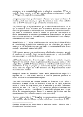 momento,	
   é	
   a	
   da	
   compatibilidade	
   entre	
   o	
   subsídio	
   a	
   concessões	
   e	
   PPPs	
   e	
   os	
  
controles	
  fiscais	
  previstos	
  na	
   LRF	
  para	
  a	
  celebração	
  de	
  novos	
  contratos,	
  e	
  na	
  Lei	
  
de	
  PPP,	
  para	
  celebração	
  de	
  contratos	
  de	
  PPP.	
  
	
  
A	
  resposta	
  para	
  eventual	
  questionamento	
  sobre	
  esse	
  tema	
  requer	
  a	
  realização	
  de	
  
descrição,	
   ainda	
   que	
   sumária,	
   da	
   lógica	
   dos	
   controles	
   fiscais	
   sobre	
   contratos	
  
como	
  os	
  de	
  PPPs	
  e	
  concessões,	
  que	
  faremos	
  nas	
  próximas	
  linhas.	
  
	
  
Em	
   primeiro	
   lugar,	
   é	
   importante	
   notar	
   que	
   o	
   entendimento	
   consensual	
   era	
   de	
  
que	
   os	
   controles	
   fiscais	
   existentes	
   para	
   a	
   celebração	
   de	
   novos	
   contratos	
   por	
  
entidades	
  governamentais	
  não	
  se	
  aplicavam	
  a	
  contratos	
  de	
  concessão	
  comum.	
  É	
  
que,	
   como	
   os	
   contratos	
   de	
   concessão	
   comum	
   não	
   geram	
   em	
   tese	
   despesas	
   ou	
  
outros	
  compromissos	
  de	
  pagamento	
  para	
  os	
  entes	
  governamentais	
  (eis	
  que	
  são	
  
custeados	
   com	
   cobrança	
   de	
   tarifa	
   ao	
   usuário),	
   esses	
   contratos	
   não	
   são,	
   em	
   regra,	
  
submetidos	
  a	
  controles	
  fiscais.	
  
	
  
Já	
   os	
   contratos	
   de	
   PPP,	
   como	
   envolvem,	
   em	
   regra,	
   a	
   assunção	
   pelo	
   Poder	
   Público	
  
de	
   compromissos	
   de	
   pagamento,	
   esses	
   contratos	
   são	
   submetidos	
   aos	
   controles	
  
previstos	
  na	
  LRF,	
  inclusive	
  com	
  particularidades	
  a	
  respeito	
  da	
  incidências	
  desses	
  
controles	
  regidos	
  pela	
  própria	
  Lei	
  de	
  PPP.	
  
	
  
Evidentemente	
  que,	
  ao	
  tratarmos	
  do	
  tema	
  de	
  subsídio	
  a	
  investimento,	
  a	
  questão	
  
da	
  incidência	
  dos	
  controles	
  fiscais	
  emerge	
  não	
  apenas	
  para	
  os	
  contratos	
  de	
  PPP,	
  
mas	
  também	
  para	
  os	
  contratos	
  de	
  concessão	
  comum.	
  	
  
	
  
A	
  LRF	
  estabelece	
  dois	
  tipos	
  de	
  controles	
  para	
  realização	
  dos	
  contratos	
  em	
  geral.	
  
O	
   primeiro	
   é	
   o	
   controle	
   sobre	
   a	
   criação	
   de	
   novas	
   despesas,	
   que	
   é	
   realizado	
   pelos	
  
artigos	
   15	
   a	
   17,	
   da	
   LRF.	
   Trata-­‐se	
   do	
   sistema	
   de	
   controle	
   chamado	
   na	
   experiência	
  
internacional	
   de	
   “pay	
   as	
   you	
   go”,	
   que	
   basicamente	
   significa	
   que	
   só	
   poderá	
   ser	
  
criada	
   uma	
   nova	
   despesa	
   se,	
   ou	
   for	
   diminuída	
   uma	
   despesa	
   existente,	
   ou	
   for	
  
criada	
  uma	
  nova	
  receita.22	
  
	
  
O	
   segundo	
   sistema	
   é	
   o	
   de	
   controle	
   sobre	
   a	
   dívida,	
   estipulado	
   nos	
   artigos	
   32	
   e	
  
seguintes	
   da	
   LRF.	
   Esse	
   sistema	
   aplica-­‐se	
   a	
   todas	
   as	
   operações	
   geradoras	
   de	
  
dívida,	
  inclusive	
  as	
  aquisições	
  de	
  bens	
  a	
  prazo.	
  
	
  
Esses	
   dois	
   mecanismos	
   de	
   controle	
   incidem,	
   ou	
   deveriam	
   incidir,	
   sobre	
   a	
  
contratação	
   de	
   PPPs,	
   porque	
   nos	
   contratos	
   de	
   PPP	
   há,	
   em	
   regra,	
   ao	
   mesmo	
  
tempo,	
   a	
   criação	
   de	
   uma	
   despesa	
   com	
   a	
   prestação	
   de	
   serviços	
   (submetida,	
  
portanto,	
   aos	
   arts.	
   15	
   a	
   17,	
   da	
   LRF),	
   e	
   o	
   pagamento	
   pelo	
   investimento	
   em	
   um	
  
ativo	
   público	
   ou	
   que	
   será	
   revertido	
   para	
   o	
   Poder	
   Público	
   (o	
   que	
   seria	
   em	
   tese	
  
objeto	
   dos	
   controles	
   constantes	
   do	
   art.	
   32	
   e	
   seguintes	
   da	
   LRF,	
   que	
   trata	
   das	
  
operações	
  de	
  crédito	
  realizadas	
  por	
  entes	
  governamentais).	
  
	
  
Como	
  era	
  inviável	
  à	
  Lei	
  de	
  PPP	
  disciplinar	
  como	
  os	
  mecanismos	
  acima	
  incidiriam	
  
sobre	
   as	
   PPPs,	
   a	
   Lei	
   de	
   PPP,	
   de	
   um	
   lado,	
   estabeleceu	
   a	
   competência	
   da	
   STN	
   –	
  

	
  	
  	
  	
  	
  	
  	
  	
  	
  	
  	
  	
  	
  	
  	
  	
  	
  	
  	
  	
  	
  	
  	
  	
  	
  	
  	
  	
  	
  	
  	
  	
  	
  	
  	
  	
  	
  	
  	
  	
  	
  	
  	
  	
  	
  	
  	
  	
  	
  	
  	
  	
  	
  	
  	
  	
  
22 	
  Estamos	
   deixando	
   de	
   lado,	
   porque	
   alheio	
   ao	
   tema	
   desse	
   trabalho,	
   a	
   discussão	
   sobre	
   a	
  
efetividade	
  desses	
  sistemas	
  de	
  controle.	
  
 