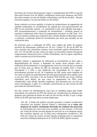Secretaria	
  do	
  Tesouro	
  Nacional	
  para	
  regrar	
  a	
  contabilização	
  das	
  PPPs	
  (o	
  que	
  foi	
  
feito	
   pela	
   Portaria	
   614,	
   de	
   2006)	
   e	
   estabeleceu	
   limite	
   para	
   despesas	
   com	
   PPPs	
  
dos	
   entes	
   estatais,	
   no	
   caso	
   de	
   Estados	
   e	
   Municípios,	
   em	
   3%	
   da	
   sua	
   RCL	
   –	
   Receita	
  
Corrente	
  Líquida,	
  e,	
  no	
  caso	
  da	
  União,	
  em	
  1%	
  da	
  RCL.	
  
	
  
Nesse	
   contexto,	
   na	
   nossa	
   opinião,	
   à	
   criação	
   de	
   compromissos	
   de	
   pagamento	
   de	
  
subsídio	
   (subvenção	
   ou	
   transferência	
   de	
   capital)	
   por	
   ente	
   governamental	
   em	
  
PPP	
   ou	
   em	
   concessão	
   comum	
   –	
   se	
   a	
   pretensão	
   é	
   que	
   esse	
   subsídio	
   seja	
   pago	
   a	
  
SPE	
   concomitantemente	
   à	
   realização	
   do	
   investimento	
   –	
   incidirão	
   apenas	
   os	
  
controles	
   tradicionais	
   sobre	
   fluxo	
   de	
   pagamentos	
   previstos	
   na	
   LRF	
   (arts.	
   15	
   a	
  
17),	
  nos	
  mesmos	
  moldes	
  que	
  incidiriam	
  caso	
  a	
  União,	
  Estado	
  ou	
  Município	
  viesse	
  
a	
   contratar	
   a	
   realização	
   direta	
   do	
   investimento,	
   por	
   meio,	
   por	
   exemplo,	
   de	
   um	
  
contrato	
  de	
  obra.	
  	
  
	
  
No	
   processo	
   para	
   a	
   realização	
   de	
   PPPs,	
   essa	
   análise	
   faz	
   parte	
   do	
   próprio	
  
processo	
   de	
   contratação,	
   conforme	
   art.	
   10,	
   inc.	
   I,	
   alínea	
   “b”,	
   da	
   Lei	
   de	
   PPP.	
   No	
  
caso,	
   contudo,	
   das	
   concessões	
   comuns,	
   seria	
   necessário	
   aplicar	
   diretamente	
   os	
  
arts.	
  15	
  e	
  16,	
  da	
  LRF,	
  eis	
  que,	
  como,	
  em	
  regra,	
  as	
  concessões	
  comuns	
  não	
  geram	
  
compromissos	
   financeiros	
   para	
   o	
   Poder	
   Concedente,	
   não	
   há	
   regras	
   específicas	
  
sobre	
  o	
  assunto	
  na	
  Lei	
  de	
  Concessões.	
  
	
  
Quando,	
   todavia,	
   o	
   pagamento	
   da	
   subvenção	
   ao	
   investimento	
   se	
   fizer	
   após	
   a	
  
disponibilização	
   do	
   serviço,	
   a	
   depender	
   do	
   tempo	
   dessa	
   dilação	
   entre	
   a	
  
realização	
  do	
  investimento	
  e	
  o	
  seu	
  pagamento,	
  corre-­‐se	
  o	
  risco	
  de	
  que	
  se	
  entenda	
  
que	
   se	
   trata,	
   para	
   os	
   efeitos	
   da	
   LRF,	
   de	
   operação	
   de	
   crédito	
   entre	
   o	
   Poder	
  
Concedente	
   e	
   a	
   SPE,	
   o	
   que	
   implicaria	
   em	
   necessidade	
   de	
   se	
   seguir	
   o	
  
procedimento	
   previsto	
   no	
   art.	
   32	
   e	
   seguintes	
   da	
   LRF,	
   assim	
   como	
   cômputo	
   do	
  
seu	
  valor	
  no	
  limite	
  de	
  endividamento	
  do	
  ente	
  governamental.	
  Essa	
  análise,	
  para	
  
o	
   caso	
   das	
   PPPs,	
   será	
   feita	
   a	
   luz	
   da	
   Portaria	
   STN	
   614/06,	
   que	
   criou	
   critérios	
  
específicos	
   para	
   definir	
   em	
   que	
   casos	
   os	
   pagamentos	
   em	
   PPPs	
   serão	
  
considerados	
   como	
   dívida.	
   Questão	
   espinhosa,	
   que	
   deixamos	
   por	
   ora	
   fora	
   da	
  
nossa	
   investigação,	
   é	
   saber	
   se	
   o	
   subsídio	
   caracterizaria	
   ou	
   não	
   receita	
   da	
   SPE	
  
para	
  efeito	
  da	
  referida	
  Portaria.	
  
	
  
Por	
   fim,	
   cremos	
   ser	
   absolutamente	
   claro	
   que	
   os	
   subsídios	
   pagos	
   pelo	
   Poder	
  
Concedente	
   em	
   contratos	
   de	
   PPP	
   não	
   devem	
   ser	
   consideradas	
   no	
   cômputo	
   das	
  
despesas	
  para	
  aferição	
  do	
  limite	
  do	
  valor	
  de	
  3%	
  em	
  face	
  da	
  RCL.	
  É	
  que	
  o	
  artigo	
  
28	
  da	
  Lei	
  de	
  PPP	
  que	
  trata	
  desse	
  assunto	
  dispõe	
  que:	
  
	
  
             “Art.	
   28.	
   	
   A	
   União	
   não	
   poderá	
   conceder	
   garantia	
   e	
   realizar	
   transferência	
  
             voluntária	
   aos	
   Estados,	
   Distrito	
   Federal	
   e	
   Municípios	
   se	
   a	
   soma	
   das	
  
             despesas	
   de	
   caráter	
   continuado	
   derivadas	
   do	
   conjunto	
   das	
   parcerias	
  
             já	
   contratadas	
   por	
   esses	
   entes	
   tiver	
   excedido,	
   no	
   ano	
   anterior,	
   a	
   3%	
   (três	
  
             por	
   cento)	
   da	
   receita	
   corrente	
   líquida	
   do	
   exercício	
   ou	
   se	
   as	
   despesas	
   anuais	
  
             dos	
   contratos	
   vigentes	
   nos	
   10	
   (dez)	
   anos	
   subsequentes	
   excederem	
   a	
   3%	
  
             (três	
   por	
   cento)	
   da	
   receita	
   corrente	
   líquida	
   projetada	
   para	
   os	
   respectivos	
  
             exercícios.	
  (Redação	
  dada	
  pela	
  Lei	
  nº	
  12.024,	
  de	
  2009)”	
  (grifos	
  nossos)	
  
             	
  
 