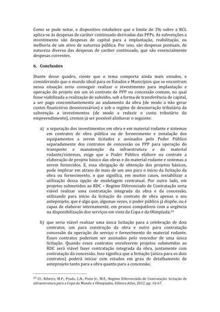 Como	
   se	
   pode	
   notar,	
   o	
   dispositivo	
   estabelece	
   que	
   o	
   limite	
   de	
   3%	
   sobre	
   a	
   RCL	
  
aplica-­‐se	
  às	
  despesas	
  de	
  caráter	
  continuado	
  derivadas	
  das	
  PPPs.	
  As	
  subvenções	
  a	
  
investimento	
   são	
   despesas	
   de	
   capital	
   para	
   a	
   implantação,	
   reabilitação,	
   ou	
  
melhoria	
   de	
   um	
   ativo	
   de	
   natureza	
   pública.	
   Por	
   isso,	
   são	
   despesas	
   pontuais,	
   de	
  
natureza	
   diversa	
   das	
   despesas	
   de	
   caráter	
   continuado,	
   que	
   são	
   essencialmente	
  
despesas	
  correntes.	
  	
  
	
  
6. Conclusões	
  
	
  
Diante	
   desse	
   quadro,	
   ciente	
   que	
   o	
   tema	
   comporta	
   ainda	
   mais	
   estudos,	
   e	
  
considerando	
  que	
  o	
  mundo	
  ideal	
  para	
  os	
  Estados	
  e	
  Municípios	
  que	
  se	
  encontram	
  
nessa	
   situação	
   seria	
   conseguir	
   realizar	
   o	
   investimento	
   para	
   implantação	
   e	
  
operação	
   do	
   projeto	
   em	
   um	
   só	
   contrato	
   de	
   PPP	
   ou	
   concessão	
   comum,	
   no	
   qual	
  
fosse	
  viabilizada	
  a	
  realização	
  de	
  subsídio,	
  sob	
  a	
  forma	
  de	
  transferência	
  de	
  capital,	
  
a	
   ser	
   pago	
   concomitantemente	
   ao	
   andamento	
   da	
   obra	
   (de	
   modo	
   a	
   não	
   gerar	
  
custos	
  financeiros	
  desnecessários)	
  e	
  sob	
  o	
  regime	
  de	
  desoneração	
  tributária	
  da	
  
subvenção	
   a	
   investimentos	
   (de	
   modo	
   a	
   reduzir	
   o	
   custo	
   tributário	
   do	
  
empreendimento),	
  cremos	
  já	
  ser	
  possível	
  alinhavar	
  o	
  seguinte:	
  
	
  
       a) a	
  separação	
  dos	
  investimentos	
  em	
  obra	
  e	
  em	
  material	
  rodante	
  e	
  sistemas	
  
               em	
   contratos	
   de	
   obra	
   pública	
   ou	
   de	
   fornecimento	
   e	
   instalação	
   dos	
  
               equipamentos	
   a	
   serem	
   licitados	
   e	
   assinados	
   pelo	
   Poder	
   Público	
  
               separadamente	
   dos	
   contratos	
   de	
   concessão	
   ou	
   PPP	
   para	
   operação	
   do	
  
               transporte	
   e	
   manutenção	
   da	
   infraestrutura	
   e	
   do	
   material	
  
               rodante/sistemas,	
   exige	
   que	
   o	
   Poder	
   Público	
   elabore	
   ou	
   contrate	
   a	
  
               elaboração	
  de	
  projeto	
  básico	
  das	
  obras	
  e	
  do	
  material	
  rodante	
  e	
  sistemas	
  a	
  
               serem	
   fornecidos.	
   E,	
   essa	
   obrigação	
   de	
   obtenção	
   dos	
   projetos	
   básicos,	
  
               pode	
  implicar	
  em	
  atraso	
  de	
  mais	
  de	
  um	
  ano	
  para	
  o	
  início	
  da	
  licitação	
  da	
  
               obra	
   ou	
   fornecimento,	
   o	
   que	
   significa,	
   em	
   muitos	
   casos,	
   inviabilizar	
   a	
  
               utilização	
   dessa	
   opção	
   de	
   modelagem	
   contratual.	
   Por	
   outro	
   lado,	
   em	
  
               projetos	
  submetidos	
  ao	
  RDC	
  –	
  Regime	
  Diferenciado	
  de	
  Contratação	
  seria	
  
               viável	
   realizar	
   uma	
   contratação	
   integrada	
   da	
   obra	
   e	
   da	
   concessão,	
  
               utilizando	
   para	
   início	
   da	
   licitação	
   do	
   contrato	
   de	
   obra	
   apenas	
   o	
   seu	
  
               anteprojeto,	
  que	
  é	
  algo	
  que,	
  algumas	
  vezes,	
  o	
  poder	
  público	
  já	
  dispõe,	
  ou	
  é	
  
               capaz	
   de	
   elaborar	
   internamente,	
   em	
   prazos	
   compatíveis	
   com	
   a	
   urgência	
  
               na	
  disponibilização	
  dos	
  serviços	
  em	
  vista	
  da	
  Copa	
  e	
  da	
  Olimpíada;23	
  
               	
  	
  
       b) que	
   seria	
   viável	
   realizar	
   uma	
   única	
   licitação	
   para	
   a	
   celebração	
   de	
   dois	
  
               contratos,	
   um	
   para	
   construção	
   da	
   obra	
   e	
   outro	
   para	
   contratação	
  
               concessão	
   da	
   operação	
   do	
   serviço	
   e	
   fornecimento	
   do	
   material	
   rodante.	
  
               Esses	
   contratos	
   poderiam	
   ser	
   assinados	
   pelo	
   vencedor	
   de	
   uma	
   única	
  
               licitação.	
   Quando	
   esses	
   contratos	
   envolverem	
   projetos	
   submetidos	
   ao	
  
               RDC	
   será	
   viável	
   fazer	
   contratação	
   integrada	
   da	
   obra,	
   juntamente	
   com	
  
               contratação	
  da	
  concessão.	
  Isso	
  significa	
  que	
  a	
  licitação	
  (única	
  para	
  os	
  dois	
  
               contratos)	
   poderá	
   iniciar	
   com	
   estudos	
   em	
   grau	
   de	
   detalhamento	
   de	
  
               anteprojeto	
  tanto	
  para	
  a	
  obra	
  quanto	
  para	
  a	
  concessão;	
  

	
  	
  	
  	
  	
  	
  	
  	
  	
  	
  	
  	
  	
  	
  	
  	
  	
  	
  	
  	
  	
  	
  	
  	
  	
  	
  	
  	
  	
  	
  	
  	
  	
  	
  	
  	
  	
  	
  	
  	
  	
  	
  	
  	
  	
  	
  	
  	
  	
  	
  	
  	
  	
  	
  	
  	
  
23	
  Cf.:	
  Ribeiro,	
  M.P.,	
  Prado,	
  L.N.,	
  Pinto	
  Jr.,	
  M.E.,	
  Regime	
  Diferenciado	
  de	
  Contratação:	
  licitação	
  de	
  
infraestrutura	
  para	
  a	
  Copa	
  do	
  Mundo	
  e	
  Olimpíadas,	
  Editora	
  Atlas,	
  2012,	
  pp.	
  16-­‐67.	
  
 