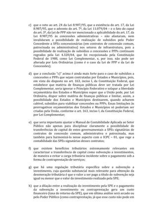  
       c) que	
  o	
  veto	
  ao	
  art.	
  24	
  da	
  Lei	
  8.987/95,	
  que	
  a	
  existência	
  do	
  art.	
  17,	
  da	
  Lei	
  
          8.987/95,	
  que	
  o	
  advento	
  do	
  art.	
  7º,	
  da	
  Lei	
  11.079/04	
  –	
  e	
  o	
  fato	
  do	
  caput	
  
          do	
  art.	
  3º,	
  da	
  Lei	
  de	
  PPP	
  não	
  ter	
  mencionado	
  a	
  aplicabilidade	
  do	
  art.	
  17,	
  da	
  
          Lei	
   8.987/95	
   às	
   concessões	
   administrativas	
   –	
   não	
   afastaram,	
   nem	
  
          invalidaram	
   a	
   possibilidade	
   de	
   realização	
   de	
   subsídios	
   pelo	
   Poder	
  
          Concedente	
   a	
   SPEs	
   concessionárias	
   (em	
   contratos	
   de	
   concessão	
   comum,	
  
          patrocinada	
   ou	
   administrativa)	
   nos	
   setores	
   de	
   infraestrutura,	
   pois	
   a	
  
          possibilidade	
   de	
   realização	
   de	
   subsídios	
   a	
   concessões	
   e	
   PPPs	
   continuam	
  
          regrados	
   pela	
   Lei	
   4.320/64,	
   que	
   foi	
   recepcionada	
   pela	
   Constituição	
  
          Federal	
   de	
   1988,	
   como	
   Lei	
   Complementar,	
   e,	
   por	
   isso,	
   não	
   pode	
   ser	
  
          alterada	
   por	
   Leis	
   Ordinárias	
   (como	
   é	
   o	
   caso	
   da	
   Lei	
   de	
   PPP	
   e	
   da	
   Lei	
   de	
  
          Concessões);	
  
	
  
       d) que	
  a	
  conclusão	
  “c)”	
  acima	
  é	
  ainda	
  mais	
  forte	
  para	
  o	
  caso	
  de	
  subsídios	
  a	
  
          concessões	
  e	
  PPPs	
  que	
  sejam	
  contratadas	
  por	
  Estados	
  e	
  Municípios,	
  pois,	
  
          em	
   vista	
   do	
   disposto	
   no	
   art.	
   163,	
   inciso	
   I,	
   da	
   Constituição	
   Federal,	
   que	
  
          estabelece	
   que	
   matéria	
   de	
   finanças	
   públicas	
   deve	
   ser	
   tratada	
   por	
   Lei	
  
          Complementar,	
  seria	
  ignorar	
  o	
  Princípio	
  Federativo	
  e	
  solapar	
  a	
  liberdade	
  
          orçamentária	
   dos	
   Estados	
   e	
   Municípios	
   supor	
   que	
   a	
   União	
   pode,	
   por	
   Lei	
  
          Ordinária,	
   dispor	
   sobre	
   matéria	
   de	
   finanças	
   públicas	
   e	
   limitar,	
   assim,	
   a	
  
          possibilidade	
   dos	
   Estados	
   e	
   Municípios	
   destinarem,	
   quando	
   acharem	
  
          cabível,	
  subsídios	
  para	
  viabilizar	
  concessões	
  ou	
  PPPs.	
  Essas	
  limitações	
  às	
  
          prerrogativas	
   orçamentárias	
   dos	
   Estados	
   e	
   Municípios	
   só	
   poderiam	
   ser	
  
          criadas	
  pela	
  União,	
  conforme	
  o	
  art.	
  163,	
  inciso	
  I,	
  da	
  Constituição	
  Federal,	
  
          por	
  Lei	
  Complementar;	
  	
  	
  
          	
  
       e) que	
  seria	
  importante	
  ajustar	
  o	
  Manual	
  de	
  Contabilidade	
  Aplicada	
  ao	
  Setor	
  
          Público	
   não	
   apenas	
   para	
   disciplinar	
   claramente	
   a	
   possibilidade	
   de	
  
          transferências	
   de	
   capital	
   de	
   entes	
   governamentais	
   a	
   SPEs	
   signatárias	
   de	
  
          contratos	
   de	
   concessão	
   comum,	
   administrativa	
   e	
   patrocinada,	
   mas	
  
          também	
   para	
   harmonizá-­‐lo	
   nesse	
   aspecto	
   com	
   o	
   ICPC	
   –	
   01,	
   que	
   rege	
   a	
  
          contabilidade	
  das	
  SPEs	
  signatárias	
  desses	
  contratos;	
  	
  
	
  
       f) que	
   existem	
   benefícios	
   tributários	
   extremamente	
   relevantes	
   em	
  
          caracterizar	
   a	
   transferência	
   de	
   capital	
   como	
   subvenção	
   a	
   investimentos,	
  
          de	
  maneira	
  a	
  evitar	
  a	
  carga	
  tributária	
  incidente	
  sobre	
  o	
  pagamento	
  sob	
  a	
  
          forma	
  de	
  contraprestação	
  de	
  serviços;	
  
          	
  
       g) que	
   há	
   uma	
   regulação	
   tributária	
   específica	
   sobre	
   a	
   subvenção	
   a	
  
          investimento,	
   cuja	
   questão	
   substancial	
   mais	
   relevante	
   para	
   obtenção	
   da	
  
          desoneração	
   tributária	
   é	
   que	
   o	
   valor	
   a	
   ser	
   pago	
   a	
   título	
   de	
   subvenção	
   seja	
  
          igual	
  ou	
  menor	
  que	
  o	
  valor	
  do	
  investimento	
  realizado	
  pela	
  SPE;	
  
          	
  
       h) que	
  a	
  dilação	
  entre	
  a	
  realização	
  do	
  investimento	
  pela	
  SPE	
  e	
  o	
  pagamento	
  
          da	
   subvenção	
   a	
   investimento	
   ou	
   contraprestação	
   gera	
   um	
   custo	
  
          financeiro	
  (taxa	
  de	
  retorno	
  da	
  SPE),	
  que	
  em	
  última	
  análise	
  será	
  arcado	
  ou	
  
          pelo	
  Poder	
  Público	
  (como	
  contraprestação,	
  já	
  que	
  esse	
  custo	
  não	
  pode	
  em	
  
 