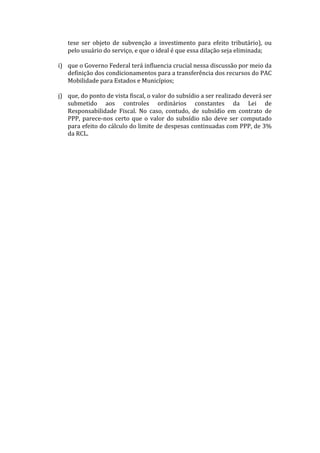 tese	
   ser	
   objeto	
   de	
   subvenção	
   a	
   investimento	
   para	
   efeito	
   tributário),	
   ou	
  
            pelo	
  usuário	
  do	
  serviço,	
  e	
  que	
  o	
  ideal	
  é	
  que	
  essa	
  dilação	
  seja	
  eliminada;	
  
	
  
       i) que	
  o	
  Governo	
  Federal	
  terá	
  influencia	
  crucial	
  nessa	
  discussão	
  por	
  meio	
  da	
  
          definição	
  dos	
  condicionamentos	
  para	
  a	
  transferência	
  dos	
  recursos	
  do	
  PAC	
  
          Mobilidade	
  para	
  Estados	
  e	
  Municípios;	
  	
  
	
  
       j) que,	
  do	
  ponto	
  de	
  vista	
  fiscal,	
  o	
  valor	
  do	
  subsídio	
  a	
  ser	
  realizado	
  deverá	
  ser	
  
          submetido	
   aos	
   controles	
   ordinários	
   constantes	
   da	
   Lei	
   de	
  
          Responsabilidade	
   Fiscal.	
   No	
   caso,	
   contudo,	
   de	
   subsídio	
   em	
   contrato	
   de	
  
          PPP,	
   parece-­‐nos	
   certo	
   que	
   o	
   valor	
   do	
   subsídio	
   não	
   deve	
   ser	
   computado	
  
          para	
  efeito	
  do	
  cálculo	
  do	
  limite	
  de	
  despesas	
  continuadas	
  com	
  PPP,	
  de	
  3%	
  
          da	
  RCL.	
  
 