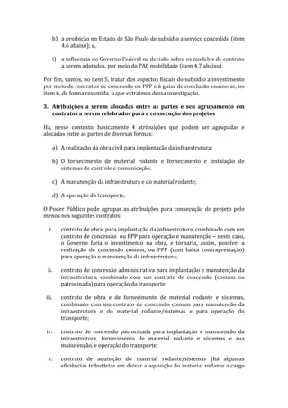 h) a	
   proibição	
   no	
   Estado	
   de	
   São	
   Paulo	
   de	
   subsídio	
   a	
   serviço	
   concedido	
   (item	
  
          4.6	
  abaixo);	
  e,	
  
	
  
       i) a	
   influencia	
   do	
   Governo	
   Federal	
   na	
   decisão	
  sobre	
   os	
   modelos	
   de	
   contrato	
  
          a	
  serem	
  adotados,	
  por	
  meio	
  do	
  PAC	
  mobilidade	
  (item	
  4.7	
  abaixo).	
  
	
  
Por	
  fim,	
  vamos,	
  no	
  item	
  5,	
  tratar	
  dos	
  aspectos	
  fiscais	
  do	
  subsídio	
  a	
  investimento	
  
por	
   meio	
   de	
   contratos	
   de	
   concessão	
   ou	
   PPP	
   e	
   à	
   guisa	
   de	
   conclusão	
   enumerar,	
   no	
  
item	
  6,	
  de	
  forma	
  resumida,	
  o	
  que	
  extraímos	
  dessa	
  investigação.	
  
	
  
3. Atribuições	
   a	
   serem	
   alocadas	
   entre	
   as	
   partes	
   e	
   seu	
   agrupamento	
   em	
  
          contratos	
  a	
  serem	
  celebrados	
  para	
  a	
  consecução	
  dos	
  projetos	
  
	
  
Há,	
   nesse	
   contexto,	
   basicamente	
   4	
   atribuições	
   que	
   podem	
   ser	
   agrupadas	
   e	
  
alocadas	
  entre	
  as	
  partes	
  de	
  diversas	
  formas:	
  
	
  
          a) A	
  realização	
  da	
  obra	
  civil	
  para	
  implantação	
  da	
  infraestrutura;	
  
             	
  
          b) O	
   fornecimento	
   de	
   material	
   rodante	
   e	
   fornecimento	
   e	
   instalação	
   de	
  
             sistemas	
  de	
  controle	
  e	
  comunicação;	
  
             	
  
          c) A	
  manutenção	
  da	
  infraestrutura	
  e	
  do	
  material	
  rodante;	
  
             	
  
          d) A	
  operação	
  do	
  transporte.	
  
	
  
O	
   Poder	
   Público	
   pode	
   agrupar	
   as	
   atribuições	
   para	
   consecução	
   do	
   projeto	
   pelo	
  
menos	
  nos	
  seguintes	
  contratos:	
  
	
  
       i.    contrato	
  de	
  obra,	
  para	
  implantação	
  da	
  infraestrutura,	
  combinado	
  com	
  um	
  
             contrato	
  de	
  concessão	
  	
  ou	
  PPP	
  para	
  operação	
  e	
  manutenção	
  –	
  neste	
  caso,	
  
             o	
   Governo	
   faria	
   o	
   investimento	
   na	
   obra,	
   e	
   tornaria,	
   assim,	
   possível	
   a	
  
             realização	
   de	
   concessão	
   comum,	
   ou	
   PPP	
   (com	
   baixa	
   contraprestação)	
  
             para	
  operação	
  e	
  manutenção	
  da	
  infraestrutura;	
  
             	
  
      ii.    contrato	
  de	
  concessão	
  administrativa	
  para	
  implantação	
  e	
  manutenção	
  da	
  
             infraestrutura,	
   combinado	
   com	
   um	
   contrato	
   de	
   concessão	
   (comum	
   ou	
  
             patrocinada)	
  para	
  operação	
  do	
  transporte;	
  
             	
  
     iii.    contrato	
   de	
   obra	
   e	
   de	
   fornecimento	
   de	
   material	
   rodante	
   e	
   sistemas,	
  
             combinado	
   com	
   um	
   contrato	
   de	
   concessão	
   comum	
   para	
   manutenção	
   da	
  
             infraestrutura	
   e	
   do	
   material	
   rodante/sistemas	
   e	
   para	
   operação	
   do	
  
             transporte;	
  
             	
  
     iv.     contrato	
   de	
   concessão	
   patrocinada	
   para	
   implantação	
   e	
   manutenção	
   da	
  
             infraestrutura,	
   fornecimento	
   de	
   material	
   rodante	
   e	
   sistemas	
   e	
   sua	
  
             manutenção,	
  e	
  operação	
  do	
  transporte;	
  
             	
  
      v.     contrato	
   de	
   aquisição	
   do	
   material	
   rodante/sistemas	
   (há	
   algumas	
  
             eficiências	
  tributárias	
  em	
  deixar	
  a	
  aquisição	
  do	
  material	
  rodante	
  a	
  cargo	
  
 