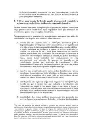 do	
  Poder	
  Concedente),	
  combinado	
  com	
  uma	
  concessão	
  para	
  a	
  realização	
  
                   de	
   obra,	
   manutenção	
   da	
   infraestrutura	
   e	
   do	
   material	
   	
   rodante/sistemas,	
   e	
  
                   para	
  operação	
  do	
  transporte.	
  
	
  
4. Critérios	
   para	
   tomada	
   de	
   decisão	
   quanto	
   à	
   forma	
   do(s)	
   contrato(s)	
   a	
  
     ser(em)	
  empregado(s)	
  para	
  implantação	
  e	
  operação	
  do	
  projeto	
  
	
  
Existem	
  diversas	
  vantagens	
  na	
  implantação	
  do	
  projeto	
  por	
  meio	
  de	
  contrato	
  de	
  
longo	
   prazo	
   no	
   qual	
   o	
   contratado	
   fique	
   responsável	
   tanto	
   pela	
   realização	
   do	
  
investimento	
  quanto	
  pela	
  operação	
  e	
  manutenção.	
  
	
  
Apenas	
  para	
  enumerar	
  sumariamente	
  algumas	
  dessas	
  vantagens,	
  que,	
  aliás,	
  são	
  
mencionadas	
  com	
  frequência	
  na	
  literatura	
  sobre	
  o	
  assunto:	
  
	
  
     a) resume	
   em	
   um	
   contrato	
   todas	
   as	
   atribuições	
   necessárias	
   para	
   a	
  
           disponibilização	
  e	
  prestação	
  do	
  serviço	
  aos	
  usuários,	
  o	
  que	
  significa	
  que	
  
           será	
  feita	
  só	
  uma	
  licitação,	
  uma	
  audiência	
  pública,	
  uma	
  consulta	
  pública	
  –
           o	
   modo	
   tradicional	
   de	
   implantar	
   e	
   operar	
   o	
   projeto	
   implicaria	
   em	
  
           celebrar	
   um	
   contrato	
   de	
   obra,	
   outro	
   para	
   fornecimento	
   do	
   material	
  
           rodante,	
   outro	
   ainda	
   para	
   os	
   sistemas	
   de	
   comunicação	
   e	
   sinalização,	
   e	
  
           outros	
   para	
   a	
   manutenção	
   e	
   operação;	
   e,	
   também,	
   na	
   grande	
   maioria	
   dos	
  
           casos,	
   outros	
   tantos	
   contratos	
   para	
   endividamento	
   do	
   ente	
  
           governamental	
   para	
   obtenção	
   de	
   recursos	
   no	
   mercado	
   ou	
   de	
  
           transferências	
   estatais	
   para	
   realização	
   do	
   investimento 5 ,	
   além	
  
           evidentemente	
   da	
   realização	
   de	
   concurso	
   público	
   para	
   contratação	
   dos	
  
           funcionários	
  do	
  ente	
  público	
  que	
  vier	
  a	
  operar	
  o	
  serviço;	
  
           	
  
     b) transfere	
  para	
  o	
  contratado,	
  entre	
  outros,	
  o	
  risco	
  de	
  sobrecusto	
  e	
  atraso	
  
           nas	
   obras	
   e	
   fornecimento	
   do	
   material	
   rodante	
   e	
   sistemas,	
   o	
   que	
   tem	
   se	
  
           mostrado	
   um	
   mecanismo	
   eficaz	
   para	
   coibir	
   os	
   sobrecustos	
   e	
   atrasos	
  
           comuns	
  nas	
  formas	
  de	
  contratação	
  pública	
  tradicionais;	
  
	
  
     c) introdução	
   de	
   uma	
   lógica	
   de	
   longo	
   prazo	
   na	
   gestão	
   do	
   ativo	
   público,	
   na	
  
           medida	
   em	
   que	
   o	
   mesmo	
   ente	
   que	
   realizará	
   o	
   investimento	
   será	
  
           responsável	
   por	
   mantê-­‐lo	
   por	
   prazo	
   longo,	
   o	
   que	
   tende	
   a	
   tornar	
   o	
  
           investimento	
   mais	
   eficiente,	
   pois	
   no	
   seu	
   dimensionamento	
   e	
   definição	
   de	
  
           qualidade,	
  o	
  contratado	
  considerará	
  os	
  custos	
  de	
  manutenção	
  e	
  operação	
  
           da	
  infraestrutura	
  pelo	
  prazo	
  do	
  contrato;	
  
           	
  
     d) possibilidade	
   dos	
   órgãos	
   públicos	
   responsáveis	
   pela	
   prestação	
   dos	
  
           serviços	
  focarem	
  seus	
  esforços	
  na	
  definição,	
  regulação	
  e	
  fiscalização	
  dos	
  

	
  	
  	
  	
  	
  	
  	
  	
  	
  	
  	
  	
  	
  	
  	
  	
  	
  	
  	
  	
  	
  	
  	
  	
  	
  	
  	
  	
  	
  	
  	
  	
  	
  	
  	
  	
  	
  	
  	
  	
  	
  	
  	
  	
  	
  	
  	
  	
  	
  	
  	
  	
  	
  	
  	
  	
  
5 	
  No	
   caso	
   da	
   aquisição	
   de	
   material	
   rodante	
   e	
   sistemas	
   por	
   empresa	
   estatal,	
   como	
   os	
  
equipamentos	
  são	
  geralmente	
  importados,	
  a	
  fonte	
  de	
  financiamento	
  mais	
  comum	
  é	
  a	
  obtenção	
  de	
  
recursos	
   junto	
   a	
   agencias	
   estatais	
   (do	
   país	
   de	
   origem	
   dos	
   equipamentos)	
   de	
   fomento	
   às	
  
exportações	
  ou	
  agências	
  multilaterais.	
  Se,	
  para	
  isso,	
  for	
  necessária	
  a	
  obtenção	
  de	
  aval	
  soberano	
  
ou	
   aumento	
   do	
   limite	
   de	
   endividamento	
   do	
   ente	
   governamental	
   que	
   pretende	
   endividar-­‐se,	
  
haverá	
   ainda	
   um	
   trâmite	
   a	
   ser	
   feito	
   junto	
   ao	
   Tesouro	
   Nacional,	
   COFIEX	
   etc.	
   para	
   a	
   realização	
  
disso.	
  Por	
  tudo	
  isso,	
  a	
  celebração	
  desses	
  contratos	
  pode	
  demorar	
  mais	
  que	
  1	
  ano	
  e	
  impactar	
  de	
  
maneira	
  relevante	
  o	
  prazo	
  para	
  implantação	
  do	
  projeto.	
  
 