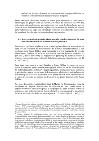 padrões	
   de	
   serviço,	
   deixando	
   ao	
   concessionário	
   a	
   responsabilidade	
   de	
  
                                                           cuidar	
  de	
  todos	
  os	
  insumos	
  necessários	
  para	
  atingí-­‐los.	
  	
  
	
  
Essas	
   vantagens	
   deveriam	
   impelir	
   os	
   entes	
   governamentais	
   a	
   realizarem	
   a	
  
contratação	
   de	
   projeto	
   com	
   esse	
   perfil,	
   por	
   meio	
   de	
   concessão	
   ou	
   PPP.	
   Há,	
  
entretanto,	
  outros	
  elementos	
  que	
  trataremos	
  com	
  mais	
  detalhes	
  abaixo	
  que,	
  no	
  
contexto	
  atual	
  de	
  necessidade	
  de	
  implantação	
  de	
  projetos	
  de	
  mobilidade	
  urbana	
  
para	
  viabilização	
  da	
  Copa	
  e	
  da	
  Olimpíada,	
  terminam	
  se	
  destacando	
  no	
  processo	
  
de	
  tomada	
  de	
  decisão	
  sobre	
  a	
  implantação	
  desses	
  projetos.	
  
       	
  
	
  
       4.1. A	
  necessidade	
  de	
  projeto	
  básico	
  quando	
  envolver	
  contrato	
  de	
  obra	
  
              ou	
  de	
  fornecimento	
  do	
  material	
  rodante/sistemas	
  
	
  
Em	
  todas	
  as	
  opções	
  de	
  implantação	
  do	
  projeto	
  que	
  envolvem	
  ou	
  um	
  contrato	
  de	
  
obra,	
   ou	
   um	
   contrato	
   de	
   fornecimento	
   de	
   material	
   rodante/sistemas	
   a	
   ser	
  
celebrado	
   pelo	
   Poder	
   Público	
   será	
   necessária	
   a	
   prévia	
   realização	
   de	
   projeto	
  
básico,	
  como	
  condição	
  do	
  início	
  do	
  processo	
  de	
  contratação	
  dessa	
  obra	
  (art.	
  7º,	
  
§2º,	
   inc.	
   I,	
   da	
   Lei	
   8.666/93),	
   e	
   a	
   especificação	
   (projeto)	
   do	
   material	
   rodante	
   e	
  
sistemas	
  como	
  condição	
  da	
  realização	
  da	
  licitação	
  para	
  seu	
  fornecimento	
  (art.	
  14	
  
e	
  15,	
  §7º,	
  inc.	
  I).	
  
	
  
Para	
   fazer	
   esses	
   projeto	
   e	
   especificações,	
   o	
   Poder	
   Público	
   terá	
   que,	
   em	
   regra,	
  
licitar	
  os	
  contratos	
  para	
  a	
  realização	
  do	
  projeto	
  básico	
  da	
  obra	
  e	
  especificações	
  
do	
  material	
  rodante	
  e	
  sistemas6	
  e	
  depois	
  aguardar	
  e	
  acompanhar	
  a	
  sua	
  execução,	
  
o	
  que	
  significa	
  gastar	
  em	
  torno	
  de	
  4-­‐5	
  meses	
  para	
  a	
  licitação	
  e	
  mais	
  pelo	
  menos	
  
3-­‐6	
   meses	
   para	
   realização	
   do	
   projeto.	
   Esses	
   prazos	
   muitas	
   vezes	
   vão	
   inviabilizar	
  
o	
   início	
   de	
   operação	
   do	
   serviço	
   de	
   transporte	
   no	
   prazo	
   desejado	
   pelo	
   Poder	
  
Público.	
  
	
  
Nos	
  casos	
  de	
  projetos	
  relacionados	
  à	
  Copa	
  do	
  Mundo	
  e	
  a	
  Olimpíada,	
  por	
  conta	
  da	
  
incidência	
   do	
   Regime	
   Diferenciado	
   de	
   Contratação,	
   será	
   viável	
   iniciar	
   a	
  
obra/fornecimento	
  utilizando	
  apenas	
  o	
  anteprojeto	
  da	
  obra,	
  material	
  rodante	
  e	
  
sistemas,	
  o	
  que	
  pode	
  abreviar	
  de	
  forma	
  relevante	
  o	
  prazo	
  necessário	
  para	
  início	
  
da	
  licitação	
  da	
  obra	
  ou	
  do	
  fornecimento	
  (vide	
  art.	
  12	
  da	
  Lei	
  Federal	
  12.462/11).7	
  
	
  


	
  	
  	
  	
  	
  	
  	
  	
  	
  	
  	
  	
  	
  	
  	
  	
  	
  	
  	
  	
  	
  	
  	
  	
  	
  	
  	
  	
  	
  	
  	
  	
  	
  	
  	
  	
  	
  	
  	
  	
  	
  	
  	
  	
  	
  	
  	
  	
  	
  	
  	
  	
  	
  	
  	
  	
  
6	
  No	
   caso	
   de	
   material	
   rodante,	
   contudo,	
   empresas	
   como	
   a	
   Companhia	
   do	
   Metrô	
   do	
   Estado	
   de	
   São	
  

Paulo	
   e	
   a	
   CPTM	
   possuem	
   capacidade	
   interna	
   para	
   definir	
   as	
   especificações	
   de	
   material	
   rodante	
   e	
  
sistemas,	
  inclusive	
  com	
  nível	
  de	
  detalhamento	
  que	
  seria	
  equivalente	
  ao	
  de	
  projeto	
  executivo	
  de	
  
obra,	
  de	
  maneira	
  que,	
  para	
  essas	
  empresas,	
  não	
  seria,	
  em	
  regra,	
  necessária	
  a	
  contratação	
  externa	
  
dessa	
  expertise.	
  
7 	
  Existem	
   projetos	
   de	
   mobilidade	
   urbana	
   que	
   não	
   foram	
   incluídos	
   nas	
   matrizes	
   de	
  
responsabilidade	
  para	
  projetos	
  da	
  Copa	
  assinadas	
  entre	
  União,	
  Estados	
  e	
  Municípios	
  porque	
  se	
  
acreditava	
  que	
  tais	
  projetos	
  não	
  ficariam	
  prontos	
  em	
  tempo	
  para	
  a	
  Copa	
  de	
  2014.	
  Por	
  outro	
  lado,	
  
esse	
  projetos	
  poderão	
  ser	
  implantados	
  até	
  2016,	
  de	
  maneira	
  a	
  contribuírem	
  para	
  a	
  melhoria	
  da	
  
mobilidade	
  nas	
  respectivas	
  cidades.	
  Note-­‐se	
  que	
  várias	
  das	
  cidades	
  sedes	
  da	
  Copa	
  do	
  Mundo	
  do	
  
Brasil	
  serão	
  sub	
  sedes	
  Olímpicas	
  para	
  os	
  jogos	
  do	
  Campeonato	
  Olímpico	
  de	
  Futebol.	
  Para	
  que	
  seja	
  
usado	
  o	
  RDC	
  nesses	
  casos	
  basta	
  que	
  o	
  projeto	
  esteja	
  previsto	
  ou	
  na	
  matriz	
  de	
  responsabilidade	
  
da	
  Copa,	
  ou	
  na	
  Carteira	
  de	
  Projetos	
  Olímpicos,	
  definida	
  pela	
  APO	
  –	
  Autoridade	
  Pública	
  Olímpica.	
  
 