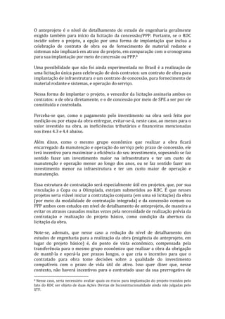 O	
   anteprojeto	
   é	
   o	
   nível	
   de	
   detalhamento	
   do	
   estudo	
   de	
   engenharia	
   geralmente	
  
exigido	
   também	
   para	
   início	
   da	
   licitação	
   da	
   concessão/PPP.	
   Portanto,	
   se	
   o	
   RDC	
  
incidir	
   sobre	
   o	
   projeto,	
   a	
   opção	
   por	
   uma	
   forma	
   de	
   implantação	
   que	
   inclua	
   a	
  
celebração	
   de	
   contrato	
   de	
   obra	
   ou	
   de	
   fornecimento	
   de	
   material	
   rodante	
   e	
  
sistemas	
   não	
   implicará	
   em	
   atraso	
   do	
   projeto,	
   em	
   comparação	
   com	
   o	
   cronograma	
  
para	
  sua	
  implantação	
  por	
  meio	
  de	
  concessão	
  ou	
  PPP.8	
  
	
  
Uma	
   possibilidade	
   que	
   não	
   foi	
   ainda	
   experimentada	
   no	
   Brasil	
   é	
   a	
   realização	
   de	
  
uma	
   licitação	
   única	
   para	
   celebração	
   de	
   dois	
   contratos:	
   um	
   contrato	
   de	
   obra	
   para	
  
implantação	
  de	
  infraestrutura	
  e	
  um	
  contrato	
  de	
  concessão,	
  para	
  fornecimento	
  de	
  
material	
  rodante	
  e	
  sistemas,	
  e	
  operação	
  do	
  serviço.	
  
	
  
Nessa	
  forma	
  de	
  implantar	
  o	
  projeto,	
  o	
  vencedor	
  da	
  licitação	
  assinaria	
  ambos	
  os	
  
contratos:	
  o	
  de	
  obra	
  diretamente,	
  e	
  o	
  de	
  concessão	
  por	
  meio	
  de	
  SPE	
  a	
  ser	
  por	
  ele	
  
constituída	
  e	
  controlada.	
  
	
  
Perceba-­‐se	
   que,	
   como	
   o	
   pagamento	
   pelo	
   investimento	
   na	
   obra	
   será	
   feito	
   por	
  
medição	
  ou	
  por	
  etapa	
  da	
  obra	
  entregue,	
  evitar-­‐se-­‐á,	
  neste	
  caso,	
  ao	
  menos	
  para	
  o	
  
valor	
   investido	
   na	
   obra,	
   as	
   ineficiências	
   tributários	
   e	
   financeiras	
   mencionadas	
  
nos	
  itens	
  4.3	
  e	
  4.4	
  abaixo.	
  
	
  
Além	
   disso,	
   como	
   o	
   mesmo	
   grupo	
   econômico	
   que	
   realizar	
   a	
   obra	
   ficará	
  
encarregado	
  da	
  manutenção	
  e	
  operação	
  do	
  serviço	
  pelo	
  prazo	
  de	
  concessão,	
  ele	
  
terá	
  incentivo	
  para	
  maximizar	
  a	
  eficiência	
   do	
  seu	
  investimento,	
  sopesando	
  se	
  faz	
  
sentido	
   fazer	
   um	
   investimento	
   maior	
   na	
   infraestrutura	
   e	
   ter	
   um	
   custo	
   de	
  
manutenção	
   e	
   operação	
   menor	
   ao	
   longo	
   dos	
   anos,	
   ou	
   se	
   faz	
   sentido	
   fazer	
   um	
  
investimento	
   menor	
   na	
   infraestrutura	
   e	
   ter	
   um	
   custo	
   maior	
   de	
   operação	
   e	
  
manutenção.	
  
	
  
Essa	
  estrutura	
  de	
  contratação	
  será	
  especialmente	
  útil	
  em	
  projetos,	
  que,	
  por	
  sua	
  
vinculação	
   a	
   Copa	
   ou	
   a	
   Olimpíada,	
   estejam	
   submetidos	
   ao	
   RDC.	
   É	
   que	
   nesses	
  
projetos	
  seria	
  viável	
  iniciar	
  a	
  contratação	
  conjunta	
  (em	
  uma	
  só	
  licitação)	
  da	
  obra	
  
(por	
   meio	
   da	
   modalidade	
   de	
   contratação	
   integrada)	
   e	
   da	
   concessão	
   comum	
   ou	
  
PPP	
  ambos	
  com	
  estudos	
  em	
  nível	
  de	
  detalhamento	
  de	
  anteprojeto,	
  de	
  maneira	
  a	
  
evitar	
  os	
  atrasos	
  causados	
  muitas	
  vezes	
  pela	
  necessidade	
  de	
  realização	
  prévia	
  da	
  
contratação	
   e	
   realização	
   do	
   projeto	
   básico,	
   como	
   condição	
   da	
   abertura	
   da	
  
licitação	
  da	
  obra.	
  
	
  
Note-­‐se,	
   ademais,	
   que	
   nesse	
   caso	
   a	
   redução	
   do	
   nível	
   de	
   detalhamento	
   dos	
  
estudos	
   de	
   engenharia	
   para	
   a	
   realização	
   da	
   obra	
   (exigência	
   do	
   anteprojeto,	
   em	
  
lugar	
   do	
   projeto	
   básico)	
   é,	
   do	
   ponto	
   de	
   vista	
   econômico,	
   compensada	
   pela	
  
transferência	
   para	
   o	
   mesmo	
   grupo	
   econômico	
   que	
   realizar	
   a	
   obra	
   da	
   obrigação	
  
de	
   mantê-­‐la	
   e	
   operá-­‐la	
   por	
   prazos	
   longos,	
   o	
   que	
   cria	
   o	
   incentivo	
   para	
   que	
   o	
  
contratado	
   para	
   obra	
   tome	
   decisões	
   sobre	
   a	
   qualidade	
   do	
   investimento	
  
compatíveis	
   com	
   o	
   prazo	
   de	
   vida	
   útil	
   do	
   ativo.	
   Isso	
   quer	
   dizer	
   que,	
   nesse	
  
contexto,	
   não	
   haverá	
   incentivos	
   para	
   o	
   contratado	
   usar	
   da	
   sua	
   prerrogativa	
   de	
  
	
  	
  	
  	
  	
  	
  	
  	
  	
  	
  	
  	
  	
  	
  	
  	
  	
  	
  	
  	
  	
  	
  	
  	
  	
  	
  	
  	
  	
  	
  	
  	
  	
  	
  	
  	
  	
  	
  	
  	
  	
  	
  	
  	
  	
  	
  	
  	
  	
  	
  	
  	
  	
  	
  	
  	
  
8	
  Nesse	
   caso,	
   seria	
   necessário	
   avaliar	
   quais	
   os	
   riscos	
   para	
   implantação	
   do	
   projeto	
   trazidos	
   pelo	
  

fato	
   do	
   RDC	
   ser	
   objeto	
   de	
   duas	
   Ações	
   Diretas	
   de	
   Inconstitucionalidade	
   ainda	
   não	
   julgadas	
   pelo	
  
STF.	
  
 