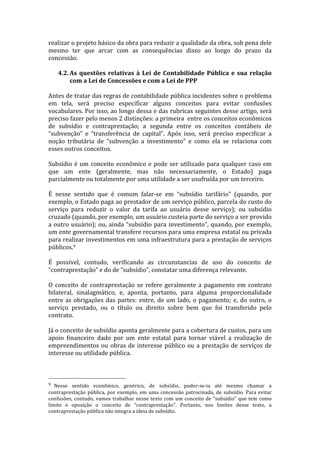 realizar	
  o	
  projeto	
  básico	
  da	
  obra	
  para	
  reduzir	
  a	
  qualidade	
  da	
  obra,	
  sob	
  pena	
  dele	
  
mesmo	
   ter	
   que	
   arcar	
   com	
   as	
   consequências	
   disso	
   ao	
   longo	
   do	
   prazo	
   da	
  
concessão.	
  
	
  
       4.2. As	
   questões	
   relativas	
   à	
   Lei	
   de	
   Contabilidade	
   Pública	
   e	
   sua	
   relação	
  
              com	
  a	
  Lei	
  de	
  Concessões	
  e	
  com	
  a	
  Lei	
  de	
  PPP	
  
	
  
Antes	
  de	
  tratar	
  das	
  regras	
  de	
  contabilidade	
  pública	
  incidentes	
  sobre	
  o	
  problema	
  
em	
   tela,	
   será	
   preciso	
   especificar	
   alguns	
   conceitos	
   para	
   evitar	
   confusões	
  
vocabulares.	
  Por	
  isso,	
  ao	
  longo	
  dessa	
  e	
  das	
  rubricas	
  seguintes	
  desse	
  artigo,	
  será	
  
preciso	
  fazer	
  pelo	
  menos	
  2	
  distinções:	
  a	
  primeira	
  	
  entre	
  os	
  conceitos	
  econômicos	
  
de	
   subsídio	
   e	
   contraprestação;	
   a	
   segunda	
   entre	
   os	
   conceitos	
   contábeis	
   de	
  
“subvenção”	
   e	
   “transferência	
   de	
   capital”.	
   Após	
   isso,	
   será	
   preciso	
   especificar	
   a	
  
noção	
   tributária	
   de	
   “subvenção	
   a	
   investimento”	
   e	
   como	
   ela	
   se	
   relaciona	
   com	
  
esses	
  outros	
  conceitos.	
  
	
  
Subsídio	
   é	
   um	
   conceito	
   econômico	
   e	
   pode	
   ser	
   utilizado	
   para	
   qualquer	
   caso	
   em	
  
que	
   um	
   ente	
   (geralmente,	
   mas	
   não	
   necessariamente,	
   o	
   Estado)	
   paga	
  
parcialmente	
  ou	
  totalmente	
  por	
  uma	
  utilidade	
  a	
  ser	
  usufruída	
  por	
  um	
  terceiro.	
  	
  
	
  
É	
   nesse	
   sentido	
   que	
   é	
   comum	
   falar-­‐se	
   em	
   “subsídio	
   tarifário”	
   (quando,	
   por	
  
exemplo,	
  o	
  Estado	
  paga	
  ao	
  prestador	
  de	
  um	
  serviço	
  público,	
  parcela	
  do	
  custo	
  do	
  
serviço	
   para	
   reduzir	
   o	
   valor	
   da	
   tarifa	
   ao	
   usuário	
   desse	
   serviço);	
   ou	
   subsídio	
  
cruzado	
  (quando,	
  por	
  exemplo,	
  um	
  usuário	
  custeia	
  parte	
  do	
  serviço	
  a	
  ser	
  provido	
  
a	
   outro	
   usuário);	
   ou,	
   ainda	
   “subsídio	
   para	
   investimento”,	
   quando,	
   por	
   exemplo,	
  
um	
   ente	
   governamental	
   transfere	
   recursos	
   para	
   uma	
   empresa	
   estatal	
   ou	
   privada	
  
para	
  realizar	
  investimentos	
  em	
  uma	
  infraestrutura	
  para	
  a	
  prestação	
  de	
  serviços	
  
públicos.9	
  	
  
	
  
É	
   possível,	
   contudo,	
   verificando	
   as	
   circunstancias	
   de	
   uso	
   do	
   conceito	
   de	
  
“contraprestação”	
  e	
  do	
  de	
  “subsídio”,	
  constatar	
  uma	
  diferença	
  relevante.	
  
	
  
O	
   conceito	
   de	
   contraprestação	
   se	
   refere	
   geralmente	
   a	
   pagamento	
   em	
   contrato	
  
bilateral,	
   sinalagmático,	
   e,	
   aponta,	
   portanto,	
   para	
   alguma	
   proporcionalidade	
  
entre	
   as	
   obrigações	
   das	
   partes:	
   entre,	
   de	
   um	
   lado,	
   o	
   pagamento;	
   e,	
   do	
   outro,	
   o	
  
serviço	
   prestado,	
   ou	
   o	
   título	
   ou	
   direito	
   sobre	
   bem	
   que	
   foi	
   transferido	
   pelo	
  
contrato.	
  	
  
	
  
Já	
  o	
  conceito	
  de	
  subsídio	
  aponta	
  geralmente	
  para	
  a	
  cobertura	
  de	
  custos,	
  para	
  um	
  
apoio	
   financeiro	
   dado	
   por	
   um	
   ente	
   estatal	
   para	
   tornar	
   viável	
   a	
   realização	
   de	
  
empreendimentos	
   ou	
   obras	
   de	
   interesse	
   público	
   ou	
   a	
   prestação	
   de	
   serviços	
   de	
  
interesse	
  ou	
  utilidade	
  pública.	
  
	
  

	
  	
  	
  	
  	
  	
  	
  	
  	
  	
  	
  	
  	
  	
  	
  	
  	
  	
  	
  	
  	
  	
  	
  	
  	
  	
  	
  	
  	
  	
  	
  	
  	
  	
  	
  	
  	
  	
  	
  	
  	
  	
  	
  	
  	
  	
  	
  	
  	
  	
  	
  	
  	
  	
  	
  	
  
9 	
  Nesse	
   sentido	
   econômico,	
   genérico,	
   de	
   subsídio,	
   poder-­‐se-­‐ia	
   até	
   mesmo	
   chamar	
   a	
  
contraprestação	
   pública,	
   por	
   exemplo,	
   em	
   uma	
   concessão	
   patrocinada,	
   de	
   subsídio.	
   Para	
   evitar	
  
confusões,	
   contudo,	
   vamos	
   trabalhar	
   nesse	
   texto	
   com	
   um	
   conceito	
   de	
   “subsídio”	
   que	
   tem	
   como	
  
limite	
   e	
   oposição	
   o	
   conceito	
   de	
   “contraprestação”.	
   Portanto,	
   nos	
   limites	
   desse	
   texto,	
   a	
  
contraprestação	
  pública	
  não	
  integra	
  a	
  ideia	
  de	
  subsídio.	
  
 