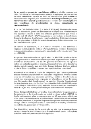 Da	
   perspectiva,	
   contudo	
   da	
   contabilidade	
   pública,	
  o	
  subsídio	
  conferido	
  pelo	
  
Poder	
   Concedente	
   ao	
   concessionário	
   ou	
   parceiro	
   privado	
   pode	
   ser	
   caracterizado	
  
ou	
   como	
   “subvenção”,	
   quando	
   se	
   tratar	
   de	
   subsídio	
   dado	
   para	
   custeio	
   das	
  
atividades	
  dessas	
  empresas,	
  isso	
  é	
  cobertura	
  de	
  déficits	
  operacionais;	
  ou,	
  como	
  
“transferência	
  de	
  capital”	
   quando	
   se	
   tratar	
   de	
   subsídio	
   para	
   a	
   realização	
  pelo	
  
ente	
   beneficiado	
   de	
   investimentos	
   em	
   obras,	
   fornecimento	
   de	
  
equipamentos	
  etc.	
  	
  
	
  
A	
   Lei	
   de	
   Contabilidade	
   Pública	
   (Lei	
   Federal	
   4.320/64)	
   diferencia	
   claramente	
  
tanto	
   as	
   subvenções	
   quanto	
   as	
   transferências	
   de	
   capital	
   das	
   contraprestações	
  
pela	
   aquisição	
   serviços	
   e	
   bens	
   pela	
   entidade	
   governamental	
   que	
   realiza	
   o	
  
subsídio	
  (art.	
  12,	
  §2º,	
  3º	
  e	
  6º).	
  Vincula,	
  assim,	
  as	
  subvenções	
  e	
  as	
  transferências	
  
de	
  capital	
  à	
  cobertura	
  de	
  déficits	
  dos	
  entes	
  beneficiários:	
  déficit	
  operacional,	
  no	
  
caso	
  das	
  subvenções;	
  e,	
  déficit	
  decorrente	
  da	
  realização	
  de	
  investimento,	
  no	
  caso	
  
das	
  transferências	
  de	
  capital.	
  	
  
	
  
Em	
   relação	
   às	
   subvenções,	
   a	
   Lei	
   4.320/64	
   condiciona	
   a	
   sua	
   realização	
   a	
  
empresas	
  lucrativas	
  (como	
  o	
  são	
  as	
  SPEs	
  signatárias	
  de	
  contratos	
  de	
  concessão	
  
comum,	
   administrativa	
   ou	
   patrocinada)	
   à	
   autorização	
   em	
   lei	
   especial	
   (art.	
   19,	
   da	
  
Lei	
  4.320/64).	
  	
  
	
  
No	
   que	
   toca	
   às	
   transferências	
   de	
   capital,	
   há	
   na	
   Lei	
   4320/64	
   a	
   proibição	
   de	
   sua	
  
realização	
  quando	
  os	
  investimentos	
  se	
  incorporarem	
  ao	
  patrimônio	
  de	
  empresas	
  
privadas	
   de	
   fins	
   lucrativos	
   (art.	
   21).	
   Daí	
   que	
   essas	
   transferências	
   de	
   capital	
   só	
  
podem	
   ser	
   realizadas	
   quando	
   os	
   investimentos	
   se	
   referirem	
   a	
   ativos	
   de	
   natureza	
  
pública,	
   inclusive	
   aqueles	
   que,	
   por	
   efeito	
   da	
   reversibilidade	
   dos	
   bens	
   afetos	
   à	
  
prestação	
  do	
  serviço	
  público,	
  retornam	
  para	
  o	
  patrimônio	
  de	
  ente	
  estatal.	
  	
  
	
  
Note-­‐se	
   que	
   a	
   Lei	
   Federal	
   4.320/64	
   foi	
   recepcionada	
   pela	
   Constituição	
   Federal	
  
de	
  1988	
  como	
  Lei	
  Complementar.	
  Por	
  essa	
  razão,	
  o	
  regramento	
  previsto	
  nessa	
  lei	
  
sobre	
   as	
   subvenções	
   para	
   empresas	
   lucrativas,	
   e	
   sobre	
   as	
   transferências	
   de	
  
capital	
   para	
   empresas	
   privadas	
   só	
   poderia	
   ser	
   alterado	
   por	
   norma	
   do	
   mesmo	
  
grau	
   hierárquico	
   (Lei	
   Complementar)	
   ou	
   superior	
   (Emenda	
   Constitucional).	
  
Decorre	
  disso	
  que	
  nem	
  a	
  Lei	
  Geral	
  de	
  Concessões	
  (Lei	
  Federal	
  8.987/95),	
  nem	
  a	
  
Lei	
  de	
  PPPs	
  (Lei	
  Federal	
  11.079/04)	
  poderiam	
  alterar	
  as	
  condições	
  estabelecidas	
  
na	
  Lei	
  4.320/64	
  para	
  realização	
  de	
  subvenções	
  ou	
  transferências	
  de	
  capital.	
  
	
  
Apesar	
  da	
  impossibilidade	
  da	
  Lei	
  Geral	
  de	
  Concessões	
  alterar	
  o	
  regime	
  genérico	
  
das	
   subvenções	
   e	
   das	
   transferências	
   de	
   capital	
   previstas	
   na	
   Lei	
   4.320/64,	
   ela	
  
dispôs	
   indiretamente	
   sobre	
   o	
   assunto	
   no	
   seu	
   art.	
   17,	
   que,	
   com	
   o	
   objetivo	
   de	
  
evitar	
  quebra	
  da	
  isonomia	
  entre	
  as	
  propostas	
  dos	
  concorrentes	
  em	
  licitações	
  de	
  
concessão,	
   previu	
   que	
   as	
   propostas	
   só	
   podem	
   consignar	
   os	
   subsídios	
   (termo	
   que	
  
abrange	
  tanto	
  as	
  subvenções	
  quanto	
  as	
  transferências	
  de	
  capital)	
   necessários	
  à	
  
sua	
  viabilização,	
  que	
  estejam	
  previstos	
  em	
  lei.	
  	
  
	
  
Esse	
   dispositivo	
   –	
   apesar	
   de	
   claramente	
   não	
   ter	
   sido	
   essa	
   a	
   preocupação	
   que	
  
norteou	
  a	
  sua	
  redação	
  –	
  foi	
  interpretado	
  de	
  modo	
  a	
  condicionar	
  a	
  realização	
  de	
  
subsídios	
  tarifários	
  à	
  prévia	
  autorização	
  legislativa.	
  	
  
	
  
 