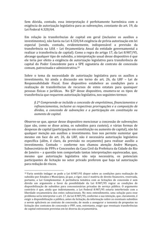 Sem	
   dúvida,	
   contudo,	
   essa	
   interpretação	
   é	
   perfeitamente	
   harmônica	
   com	
   a	
  
exigência	
  de	
  autorização	
  legislativa	
  para	
  as	
  subvenções,	
  constante	
  do	
  art.	
  19,	
  da	
  
Lei	
  Federal	
  4.320/64.	
  	
  
	
  
Em	
   relação	
   às	
   transferências	
   de	
   capital	
   em	
   geral	
   (inclusive	
   os	
   auxílios	
   a	
  
investimentos),	
  não	
  havia	
  na	
  Lei	
  4.320/64	
  exigência	
  de	
  prévia	
  autorização	
  em	
  lei	
  
especial	
   (sendo,	
   contudo,	
   evidentemente,	
   indispensável	
   a	
   previsão	
   da	
  
transferência	
   na	
   LOA	
   –	
   Lei	
   Orçamentária	
   Anual	
   da	
   entidade	
   governamental	
   a	
  
realizar	
  a	
  transferência	
  de	
  capital).	
  Como	
  a	
  regra	
  do	
  artigo	
  17,	
  da	
  Lei	
  8.987/95,	
  
abrange	
  qualquer	
  tipo	
  de	
  subsídio,	
  a	
  interpretação	
  usual	
  desse	
  dispositivo	
  é	
  que	
  
ele	
   teria	
   por	
   efeito	
   a	
   exigência	
   de	
   autorização	
   legislativa	
   para	
   transferência	
   de	
  
capital	
   do	
   Poder	
   Concedente	
   para	
   a	
   SPE	
   signatária	
   de	
   contrato	
   de	
   concessão	
  
comum,	
  patrocinada	
  e	
  administrativa.10	
  	
  
	
  
Sobre	
   o	
   tema	
   da	
   necessidade	
   de	
   autorização	
   legislativa	
   para	
   os	
   auxílios	
   a	
  
investimento,	
   há	
   ainda	
   a	
   discussão	
   em	
   torno	
   do	
   art.	
   26,	
   da	
   LRF	
   –	
   Lei	
   de	
  
Responsabilidade	
   Fiscal.	
   Esse	
   dispositivo	
   estabelece	
   as	
   condições	
   para	
   a	
  
realização	
   de	
   transferências	
   de	
   recursos	
   de	
   entes	
   estatais	
   para	
   quaisquer	
  
pessoas	
   físicas	
   e	
   jurídicas.	
   	
   No	
   §2º	
   desse	
   dispositivo,	
   enumera-­‐se	
   os	
   tipos	
   de	
  
transferência	
  que	
  requerem	
  autorização	
  legislativa,	
  nos	
  seguintes	
  termos:	
  
	
  
            §	
   2º	
   Compreende-­‐se	
   incluída	
   a	
   concessão	
   de	
   empréstimos,	
   financiamentos	
   e	
  
            refinanciamentos,	
  inclusive	
  as	
  respectivas	
  prorrogações	
  e	
  a	
  composição	
  de	
  
            dívidas,	
   a	
   concessão	
   de	
   subvenções	
   e	
   a	
   participação	
   em	
   constituição	
   ou	
  
            aumento	
  de	
  capital.	
  
	
  
Observe-­‐se	
  que,	
  apesar	
  desse	
  dispositivo	
  mencionar	
  a	
  concessão	
  de	
  subvenções	
  
(que	
   são,	
   como	
   se	
   disse	
   acima,	
   os	
   subsídios	
   para	
   custeio),	
   e	
   várias	
   formas	
   de	
  
despesas	
  de	
  capital	
  (participação	
  em	
  constituição	
  ou	
  aumento	
  de	
  capital),	
  não	
  há	
  
qualquer	
   menção	
   aos	
   auxílios	
   a	
   investimento.	
   Isso	
   nos	
   permite	
   sustentar	
   que	
  
mesmo	
   em	
   face	
   do	
   art.	
   26,	
   da	
   LRF,	
   não	
   é	
   necessária	
   autorização	
   legislativa	
  
específica	
   (além,	
   é	
   claro,	
   da	
   previsão	
   no	
   orçamento)	
   para	
   realizar	
   auxílio	
   a	
  
investimento.	
   Contudo	
   –	
   conforme	
   nos	
   chamou	
   atenção	
   Andre	
   Marques,	
  
Subsecretário	
   de	
   PPPs	
   e	
   Concessões	
   da	
   Casa	
   Civil	
   da	
   Prefeitura	
   da	
   Cidade	
   do	
   Rio	
  
de	
  Janeiro	
  –	
  a	
  questão	
  tem	
  comportado	
  tantas	
  interpretações	
  equivocadas,	
  que,	
  
mesmo	
   que	
   autorização	
   legislativa	
   não	
   seja	
   necessária,	
   os	
   potenciais	
  
participantes	
   de	
   licitação	
   no	
   setor	
   privado	
   preferem	
   que	
   haja	
   tal	
   autorização	
  
para	
  redução	
  de	
  riscos.	
  	
  
	
  	
  	
  	
  	
  	
  	
  	
  	
  	
  	
  	
  	
  	
  	
  	
  	
  	
  	
  	
  	
  	
  	
  	
  	
  	
  	
  	
  	
  	
  	
  	
  	
  	
  	
  	
  	
  	
  	
  	
  	
  	
  	
  	
  	
  	
  	
  	
  	
  	
  	
  	
  	
  	
  	
  	
  
10	
  Faria	
   sentido	
   indagar	
   se	
   pode	
   a	
   Lei	
   8.987/95	
   dispor	
   sobre	
   as	
   condições	
   para	
   realização	
   de	
  

subsídio	
   por	
   Estados	
   e	
   Municípios,	
   já	
   que,	
   a	
   rigor,	
   isso	
   é	
   matéria	
   de	
   direito	
   financeiro,	
   reservada,	
  
portanto,	
   a	
   Lei	
   Complementar.	
   A	
   pertinência	
   temática	
   com	
   as	
   licitações	
   de	
   concessão	
   é	
   sem	
  
dúvida	
   um	
   argumento	
   a	
   favor	
   da	
   possibilidade	
   da	
   Lei	
   8.987/95	
   regrar	
   as	
   condições	
   de	
  
disponibilização	
   de	
   subsídios	
   para	
   concessionárias	
   privadas	
   de	
   serviço	
   público.	
   O	
   argumento	
  
contrário	
   é	
   que,	
   ainda	
   que	
   indiretamente,	
   a	
   Lei	
   Federal	
   8.987/95	
   estaria	
   interferindo	
   com	
   a	
  
liberdade	
   orçamentária	
   dos	
   entes	
   subnacionais.	
   No	
   meu	
   entendimento,	
   uma	
   solução	
   para	
   esse	
  
problema	
  seria	
  interpretar	
  o	
  art.	
  17,	
  da	
  Lei	
  8.987/95,	
  conforme	
  a	
  sua	
  intenção,	
  que,	
  claramente,	
  é	
  
exigir	
   a	
   disponibilização	
   a	
   público,	
   antes	
   da	
   licitação,	
   da	
   informação	
   sobre	
   os	
   eventuais	
   subsídios	
  
a	
   serem	
   aplicáveis	
   ao	
   contrato	
   de	
   concessão,	
   de	
   modo	
   a	
   assegurar	
   a	
   isonomia	
   de	
   propostas	
   na	
  
licitação	
  dos	
  contratos	
  de	
  concessão	
  e	
  PPP,	
  sem,	
  entretanto,	
  exigir	
  que	
  eventuais	
  transferências	
  
de	
  capital	
  estivessem	
  previstas	
  em	
  lei	
  diversa	
  da	
  orçamentária.	
  	
  
 
