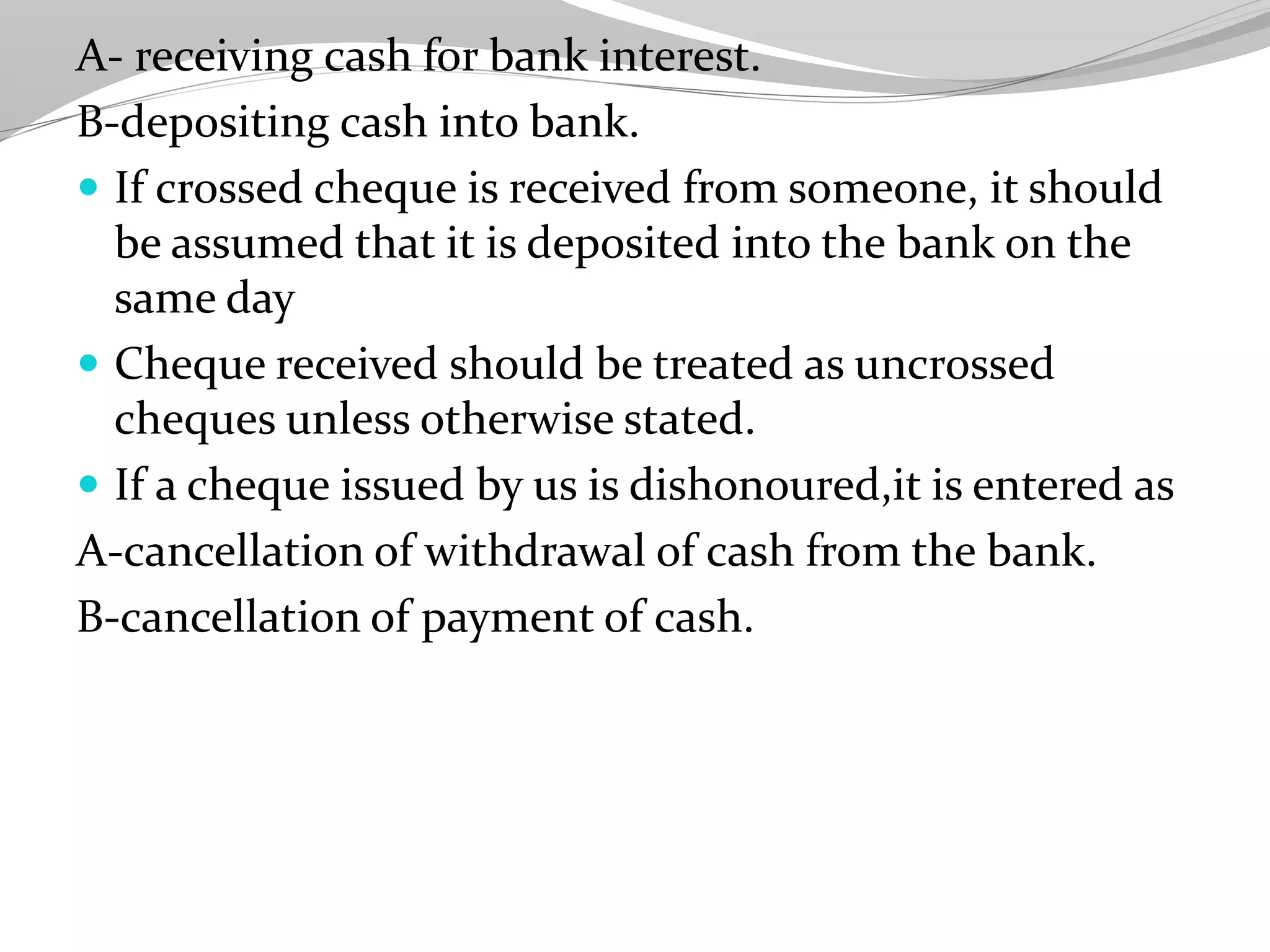 A- receiving cash for bank interest.
B-depositing cash into bank.
 If crossed cheque is received from someone, it should
be assumed that it is deposited into the bank on the
same day
 Cheque received should be treated as uncrossed
cheques unless otherwise stated.
 If a cheque issued by us is dishonoured,it is entered as
A-cancellation of withdrawal of cash from the bank.
B-cancellation of payment of cash.
 