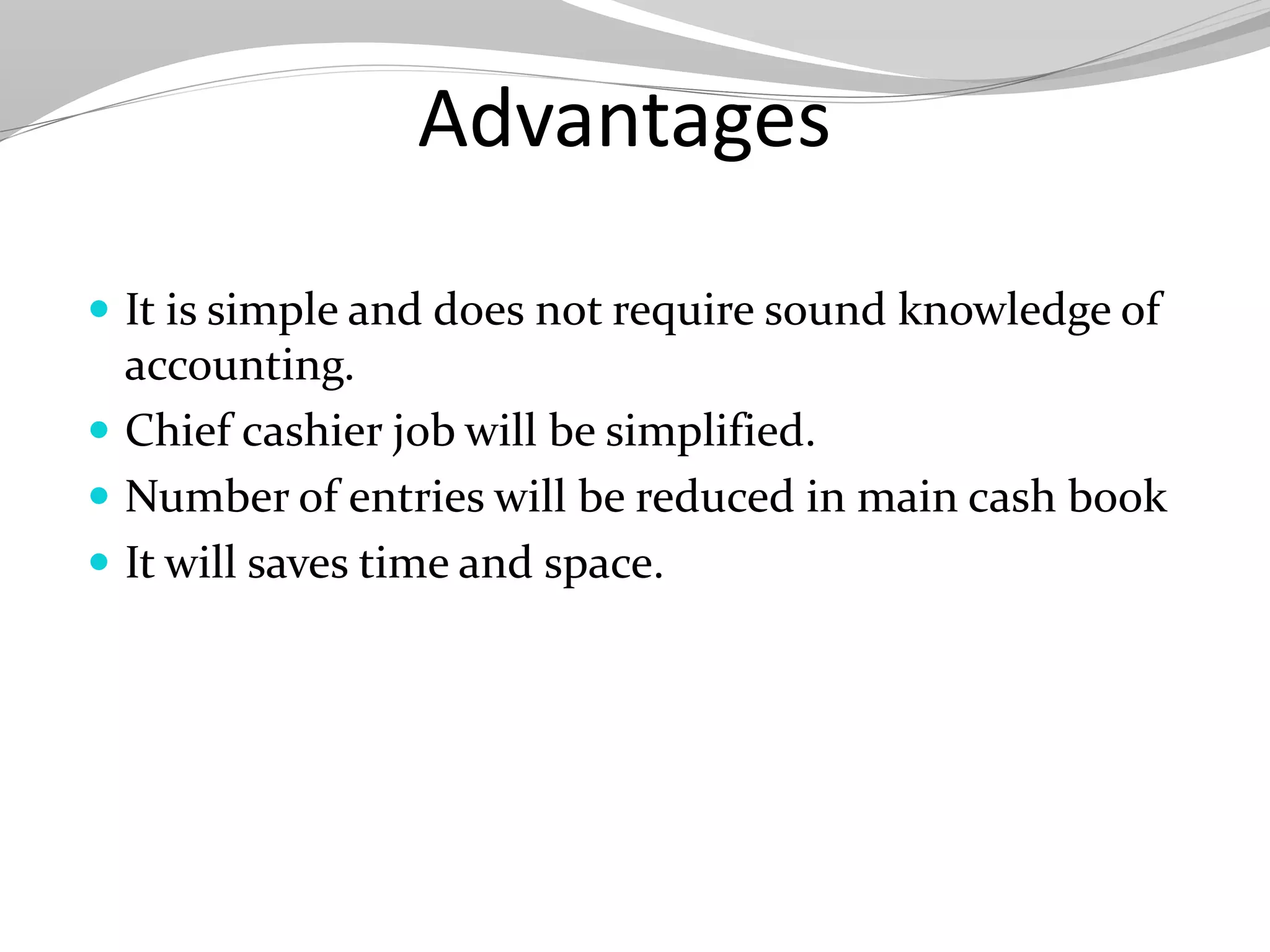 Advantages
 It is simple and does not require sound knowledge of
accounting.
 Chief cashier job will be simplified.
 Number of entries will be reduced in main cash book
 It will saves time and space.
 