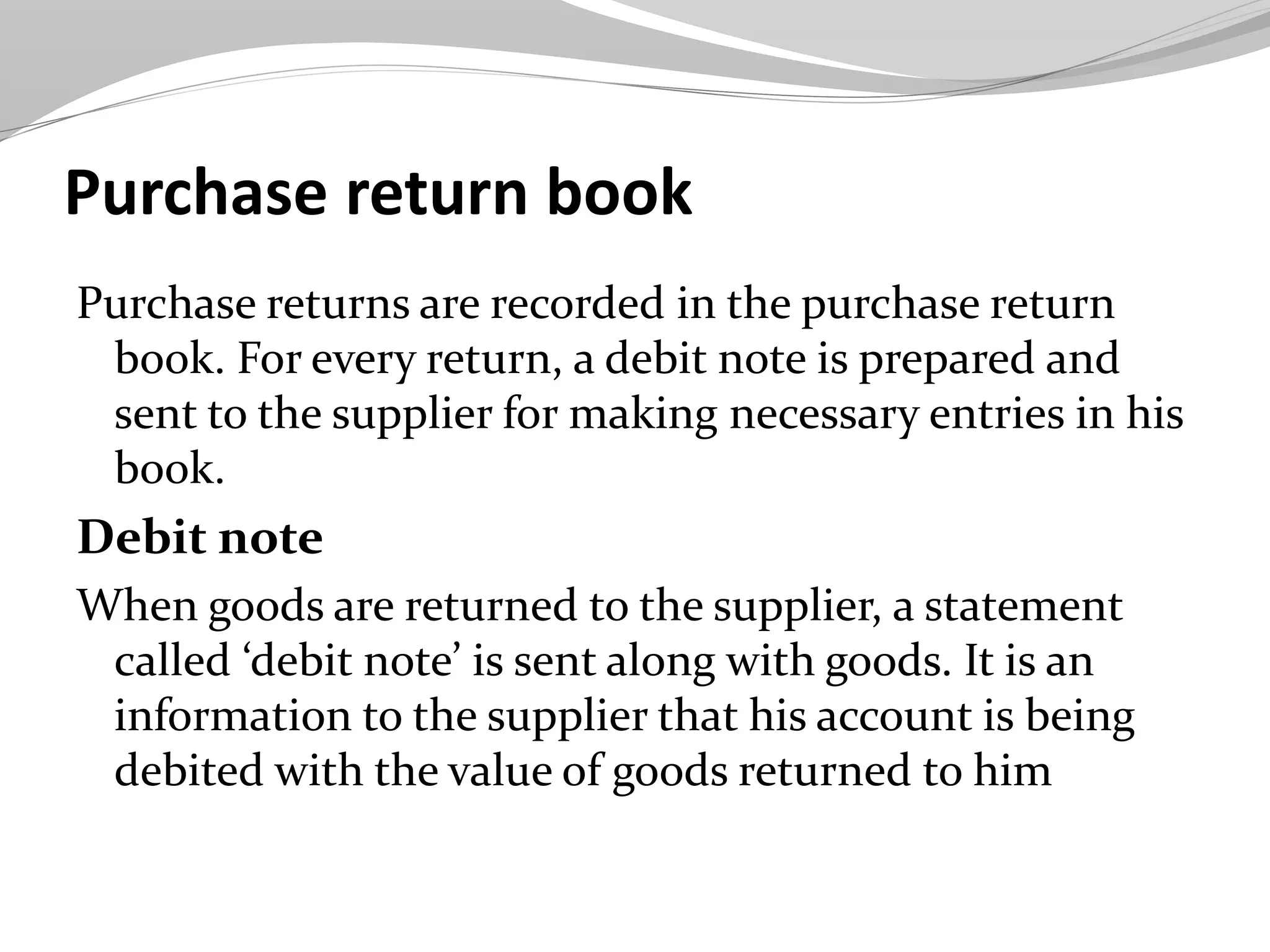 Purchase return book
Purchase returns are recorded in the purchase return
book. For every return, a debit note is prepared and
sent to the supplier for making necessary entries in his
book.
Debit note
When goods are returned to the supplier, a statement
called ‘debit note’ is sent along with goods. It is an
information to the supplier that his account is being
debited with the value of goods returned to him
 