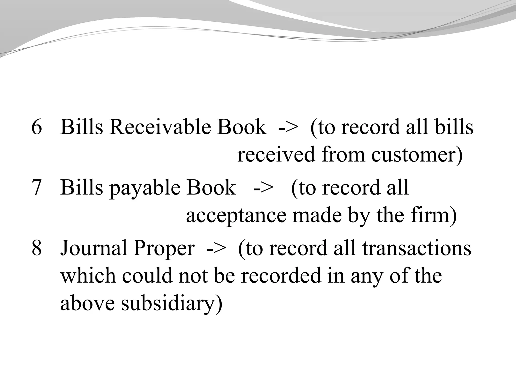 6 Bills Receivable Book -> (to record all bills
received from customer)
7 Bills payable Book -> (to record all
acceptance made by the firm)
8 Journal Proper -> (to record all transactions
which could not be recorded in any of the
above subsidiary)
 