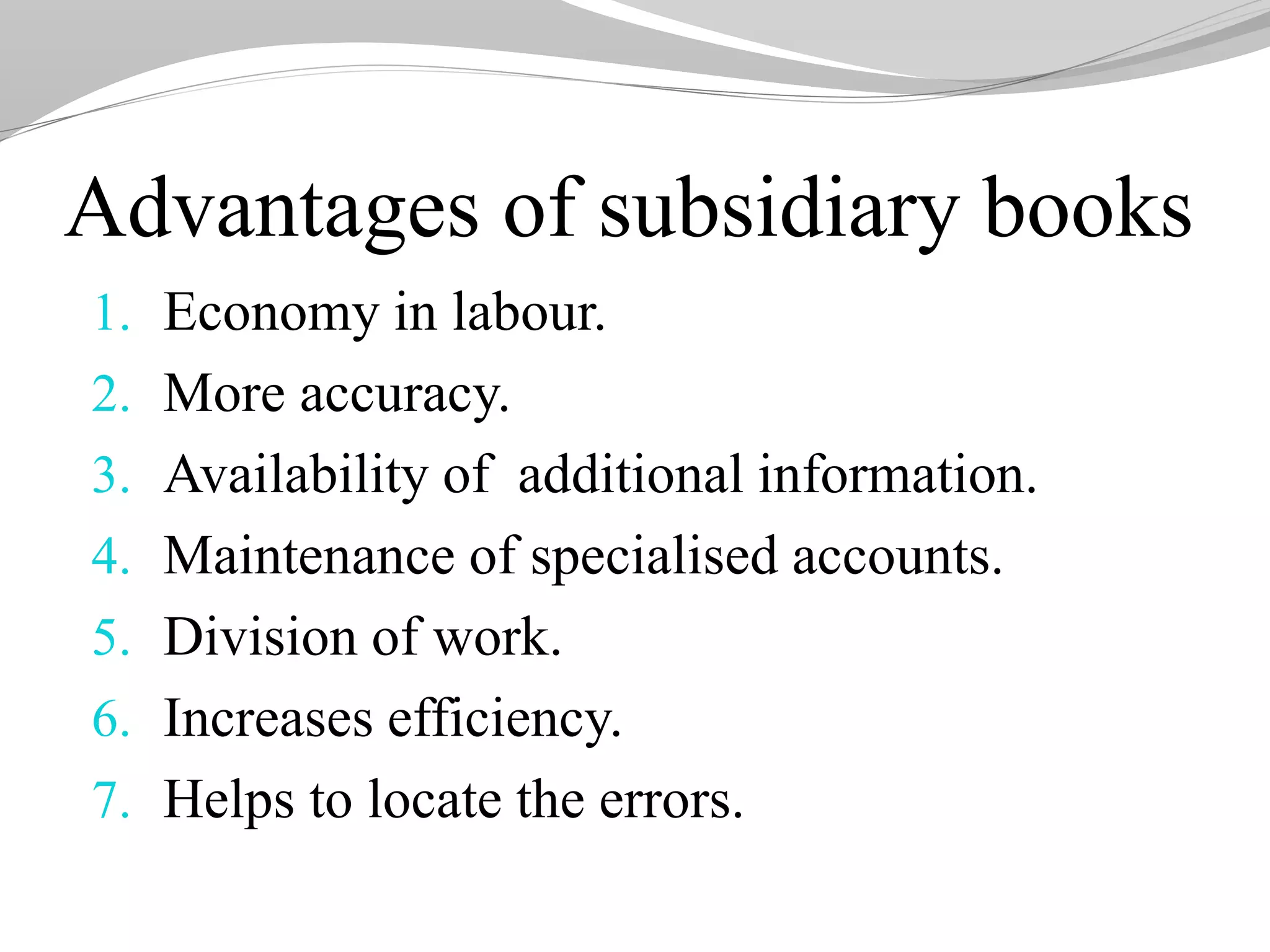 Advantages of subsidiary books
1. Economy in labour.
2. More accuracy.
3. Availability of additional information.
4. Maintenance of specialised accounts.
5. Division of work.
6. Increases efficiency.
7. Helps to locate the errors.
 