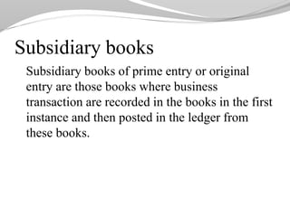 Subsidiary books
Subsidiary books of prime entry or original
entry are those books where business
transaction are recorded in the books in the first
instance and then posted in the ledger from
these books.
 