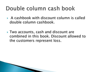  A cashbook with discount column is called
double column cashbook.
 Two accounts, cash and discount are
combined in this book. Discount allowed to
the customers represent loss.
 