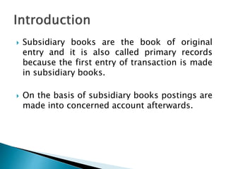  Subsidiary books are the book of original
entry and it is also called primary records
because the first entry of transaction is made
in subsidiary books.
 On the basis of subsidiary books postings are
made into concerned account afterwards.
 