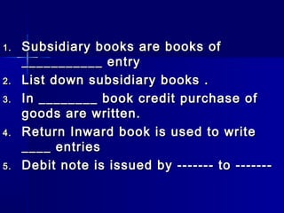 1.1. Subsidiary books are books ofSubsidiary books are books of
___________ entry___________ entry
2.2. List down subsidiary books .List down subsidiary books .
3.3. In ________ book credit purchase ofIn ________ book credit purchase of
goods are written.goods are written.
4.4. Return Inward book is used to writeReturn Inward book is used to write
____ entries____ entries
5.5. Debit note is issued by ------- to -------Debit note is issued by ------- to -------
 