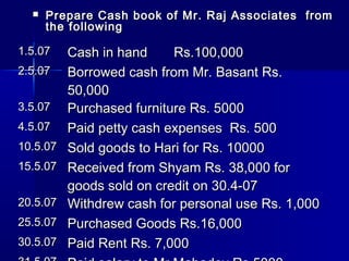  Prepare Cash book of Mr. Raj Associates fromPrepare Cash book of Mr. Raj Associates from
the followingthe following
1.5.071.5.07 Cash in hand Rs.100,000Cash in hand Rs.100,000
2.5.072.5.07 Borrowed cash from Mr. Basant Rs.Borrowed cash from Mr. Basant Rs.
50,00050,000
3.5.073.5.07 Purchased furniture Rs. 5000Purchased furniture Rs. 5000
4.5.074.5.07 Paid petty cash expenses Rs. 500Paid petty cash expenses Rs. 500
10.5.0710.5.07 Sold goods to Hari for Rs. 10000Sold goods to Hari for Rs. 10000
15.5.0715.5.07 Received from Shyam Rs. 38,000 forReceived from Shyam Rs. 38,000 for
goods sold on credit on 30.4-07goods sold on credit on 30.4-07
20.5.0720.5.07 Withdrew cash for personal use Rs. 1,000Withdrew cash for personal use Rs. 1,000
25.5.0725.5.07 Purchased Goods Rs.16,000Purchased Goods Rs.16,000
30.5.0730.5.07 Paid Rent Rs. 7,000Paid Rent Rs. 7,000
 
