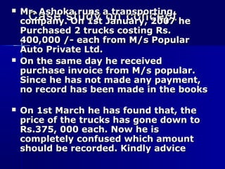 Case study on conceptCase study on concept
 Mr. Ashoka runs a transportingMr. Ashoka runs a transporting
company. On 1st January, 2007 hecompany. On 1st January, 2007 he
Purchased 2 trucks costing Rs.Purchased 2 trucks costing Rs.
400,000 /- each from M/s Popular400,000 /- each from M/s Popular
Auto Private Ltd.Auto Private Ltd.
 On the same day he receivedOn the same day he received
purchase invoice from M/s popular.purchase invoice from M/s popular.
Since he has not made any payment,Since he has not made any payment,
no record has been made in the booksno record has been made in the books
 On 1st March he has found that, theOn 1st March he has found that, the
price of the trucks has gone down toprice of the trucks has gone down to
Rs.375, 000 each. Now he isRs.375, 000 each. Now he is
completely confused which amountcompletely confused which amount
should be recorded. Kindly adviceshould be recorded. Kindly advice
 