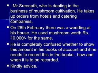  . Mr.Sreenath, who is dealing in the. Mr.Sreenath, who is dealing in the
business of mushroom cultivation. He takesbusiness of mushroom cultivation. He takes
up orders from hotels and cateringup orders from hotels and catering
companies.companies.
 On 28th February there was a wedding atOn 28th February there was a wedding at
his house. He used mushroom worth Rs.his house. He used mushroom worth Rs.
10,000/- for the same.10,000/- for the same.
 He is completely confused whether to showHe is completely confused whether to show
this amount in his books of account and if hethis amount in his books of account and if he
needs to record this in the books , how andneeds to record this in the books , how and
when it is to be recorded.when it is to be recorded.
 Kindly advice.Kindly advice.
 