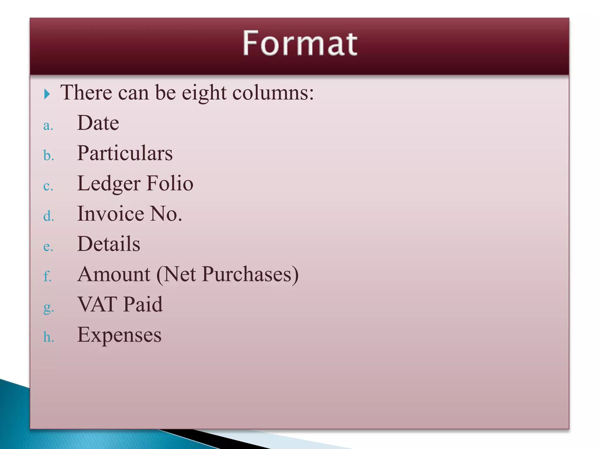  There can be eight columns:
a. Date
b. Particulars
c. Ledger Folio
d. Invoice No.
e. Details
f. Amount (Net Purchases)
g. VAT Paid
h. Expenses
 