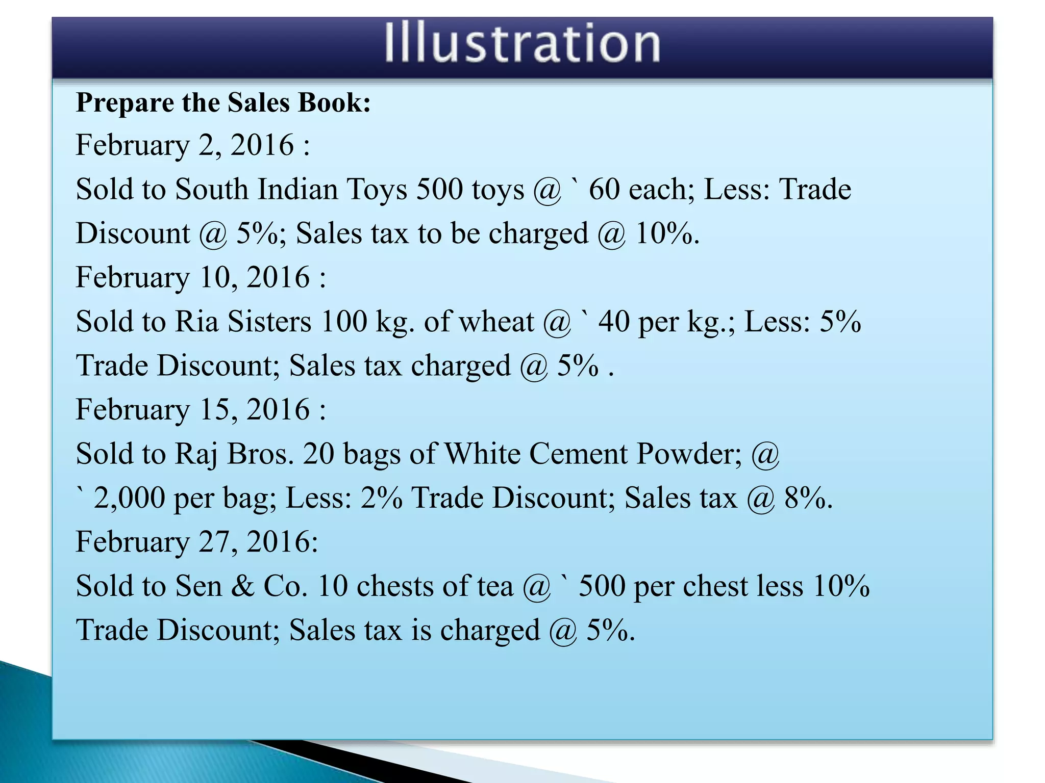 Prepare the Sales Book:
February 2, 2016 :
Sold to South Indian Toys 500 toys @ ` 60 each; Less: Trade
Discount @ 5%; Sales tax to be charged @ 10%.
February 10, 2016 :
Sold to Ria Sisters 100 kg. of wheat @ ` 40 per kg.; Less: 5%
Trade Discount; Sales tax charged @ 5% .
February 15, 2016 :
Sold to Raj Bros. 20 bags of White Cement Powder; @
` 2,000 per bag; Less: 2% Trade Discount; Sales tax @ 8%.
February 27, 2016:
Sold to Sen & Co. 10 chests of tea @ ` 500 per chest less 10%
Trade Discount; Sales tax is charged @ 5%.
 