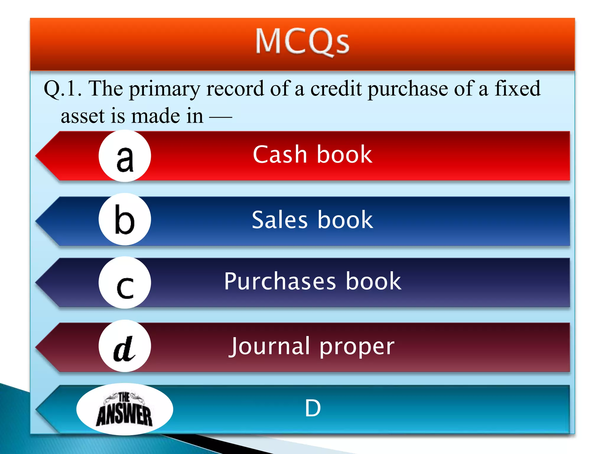 Q.1. The primary record of a credit purchase of a fixed
asset is made in —
Cash book
Sales book
Purchases book
Journal proper
D
 