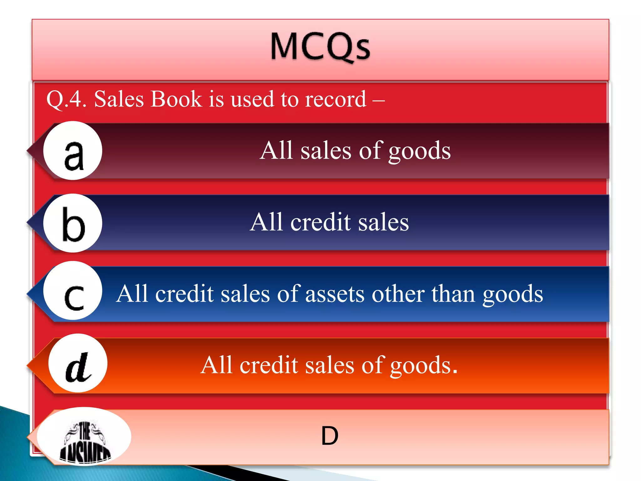 Q.4. Sales Book is used to record –
All sales of goods
All credit sales
All credit sales of assets other than goods
All credit sales of goods.
D
 