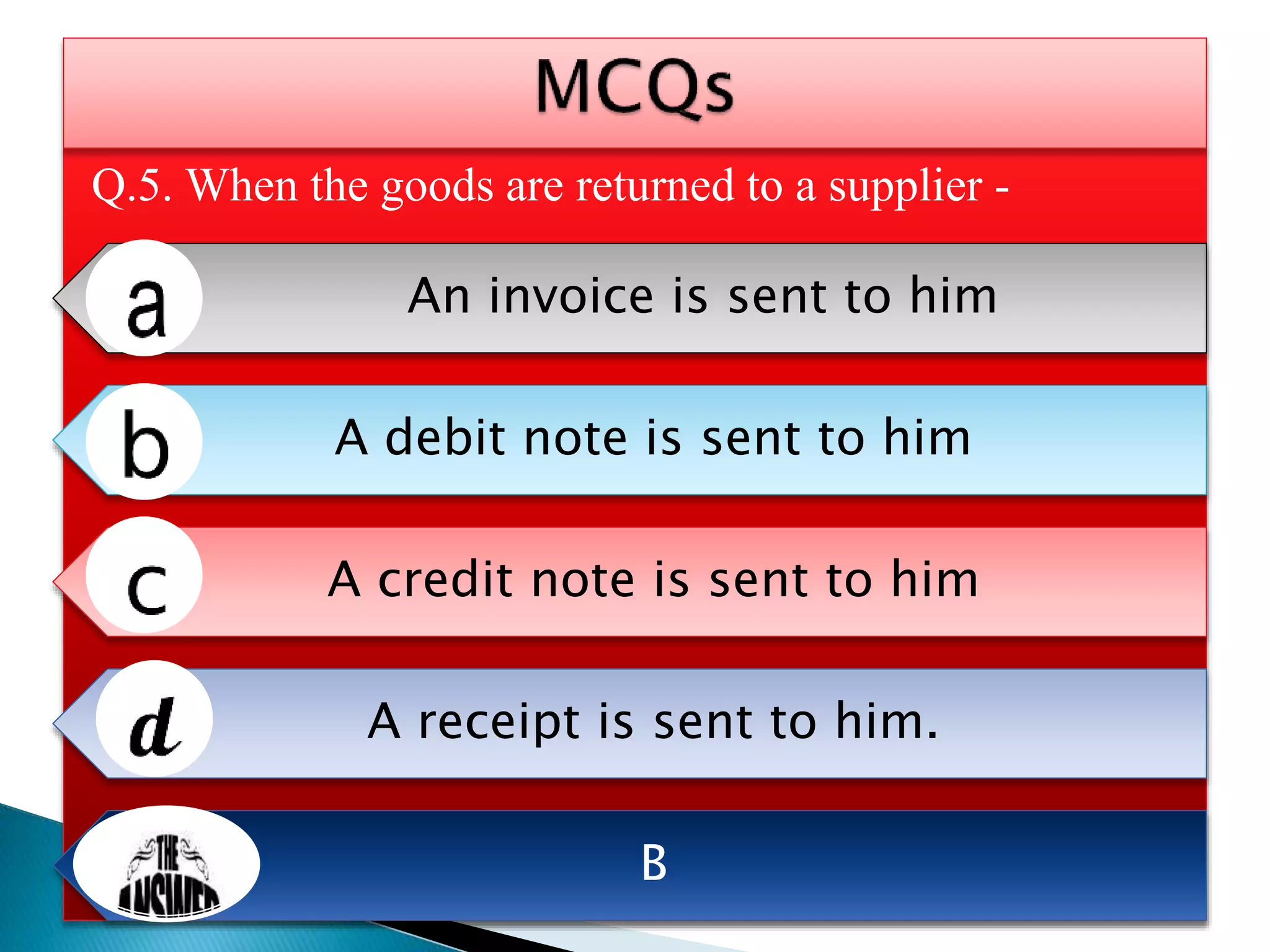 Q.5. When the goods are returned to a supplier -
An invoice is sent to him
A debit note is sent to him
A credit note is sent to him
A receipt is sent to him.
B
 