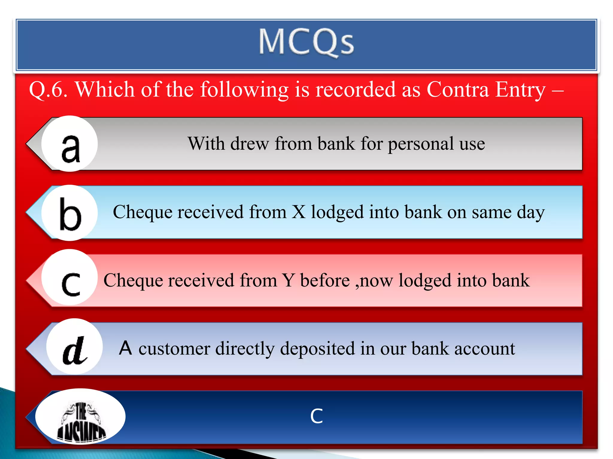 Q.6. Which of the following is recorded as Contra Entry –
With drew from bank for personal use
Cheque received from X lodged into bank on same day
Cheque received from Y before ,now lodged into bank
A customer directly deposited in our bank account
C
 