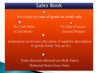 Recording the Sale of goods on credit only
No Cash Sales No Sale of assets
(Cash Book) (Journal Proper)
prepared as an invoice (the name of supplier, description
of goods Sold)- Not an A/c
Trade discount allowed (on Bulk Sales)
Deducted from Gross Sales
 