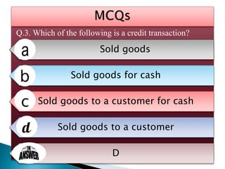 Q.3. Which of the following is a credit transaction?
Sold goods
Sold goods for cash
Sold goods to a customer for cash
Sold goods to a customer
D
 