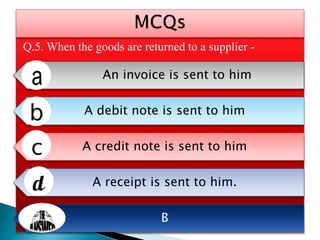 Q.5. When the goods are returned to a supplier -
An invoice is sent to him
A debit note is sent to him
A credit note is sent to him
A receipt is sent to him.
B
 
