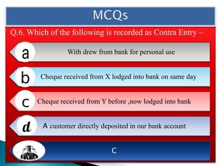 Q.6. Which of the following is recorded as Contra Entry –
With drew from bank for personal use
Cheque received from X lodged into bank on same day
Cheque received from Y before ,now lodged into bank
A customer directly deposited in our bank account
C
 