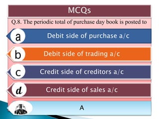 Q.8. The periodic total of purchase day book is posted to
Debit side of purchase a/c
Debit side of trading a/c
Credit side of creditors a/c
Credit side of sales a/c
A
 