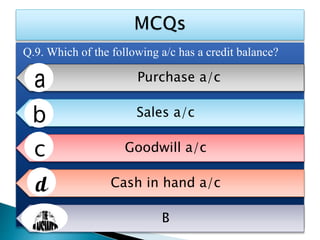 Q.9. Which of the following a/c has a credit balance?
Purchase a/c
Sales a/c
Goodwill a/c
Cash in hand a/c
B
 