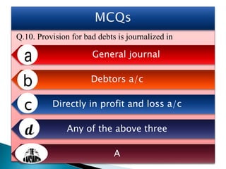 Q.10. Provision for bad debts is journalized in
General journal
Debtors a/c
Directly in profit and loss a/c
Any of the above three
A
 