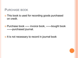 PURCHASE BOOK
 This book is used for recording goods purchased
on credit.
 Purchase book ----- invoice book, ------bought book
------purchased journal.
 It is not necessary to record in journal book
 