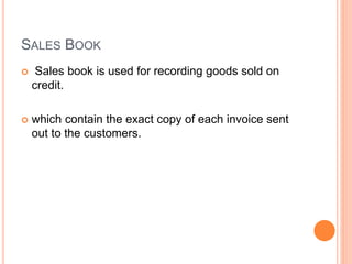 SALES BOOK
 Sales book is used for recording goods sold on
credit.
 which contain the exact copy of each invoice sent
out to the customers.
 
