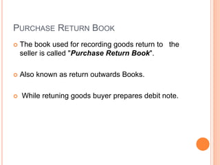 PURCHASE RETURN BOOK
 The book used for recording goods return to the
seller is called "Purchase Return Book".
 Also known as return outwards Books.
 While retuning goods buyer prepares debit note.
 
