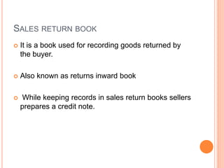 SALES RETURN BOOK
 It is a book used for recording goods returned by
the buyer.
 Also known as returns inward book
 While keeping records in sales return books sellers
prepares a credit note.
 