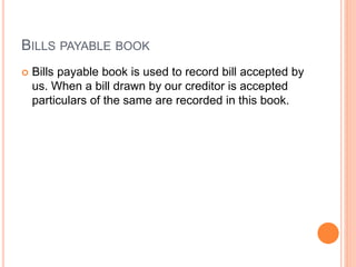 BILLS PAYABLE BOOK
 Bills payable book is used to record bill accepted by
us. When a bill drawn by our creditor is accepted
particulars of the same are recorded in this book.
 
