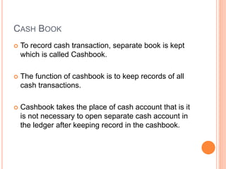 CASH BOOK
 To record cash transaction, separate book is kept
which is called Cashbook.
 The function of cashbook is to keep records of all
cash transactions.
 Cashbook takes the place of cash account that is it
is not necessary to open separate cash account in
the ledger after keeping record in the cashbook.
 