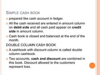SIMPLE CASH BOOK
 prepared like cash account in ledger.
 All the cash received are entered in amount column
on debit side and all cash paid appear on credit
side in amount column.
 Cash book is closed and balanced at the end of the
month.
DOUBLE COLUMN CASH BOOK
 A cashbook with discount column is called double
column cashbook.
 Two accounts, cash and discount are combined in
this book. Discount allowed to the customers
represent loss.
 